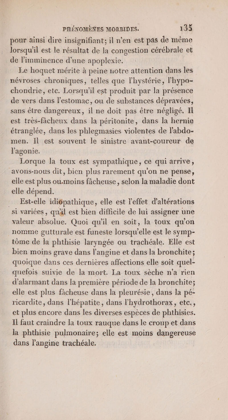 pour ainsi dire insignifiant; il n’en est pas de même lorsqu'il est le résultat de la congestion cérébrale et de limminence d'une apoplexie. Le hoquet mérite à peine notre attention dans les névroses chroniques, telles que Fhystérie, lFhypo- chondrie, etc. Lorsqu'il est produit par la présence de vers dans l'estomac, ou de substances dépravées, sans être dangereux, il ne doit pas être négligé, Il est tres-fâcheux dans la péritonite, dans la hernie étranglée, dans les phlegmasies violentes de Fabdo- men. Il est souvent le sinistre avant-coureur de l'agonie. | Lorque la toux est sympathique, ce qui arrive, avons-nous dit, bien plus rarement qu'on ne pense, elle est plus ou.moins fâcheuse, selon la maladie dont elle dépend. _ Est-elle idiépathique, elle est l'effet d’altérations si variées , quäl est bien difficile de lui assigner une valeur absolue. Quoi qu'il en soit, la toux qu’on nomme gutturale est funeste lorsqu'elle est le symp- tome de la phthisie laryngée ou trachéale. Elle est bien moins grave dans l’angine et dans la bronchite; quoique dans ces dernières affections elle soit quel- quefois suivie de la mort. La toux sèche n’a rien d’alarmant dans la première période de la bronchite; elle est plus fàcheuse dans la pleurésie, dans la pé- ricardite, dans l'hépatite, dans l’hydrothorax, etc., et plus encore dans les diverses espèces de phthisies. Il faut craindre la toux rauque dans le croup et dans la phthisie pulmonaire; elle est moins dangereuse dans langine trachéale.