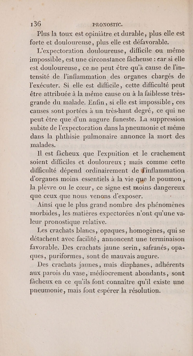 Plus la toux est opiniâtre et durable, plus elle est forte et douloureuse, plus elle est défavorable. L’expectoration douloureuse, difficile ou même impossible, est une circonstance fâcheuse : ear si elle est douloureuse, ce ne peut être qu’à cause de l'in- tensité de l’inflammation des organes chargés de l'exécuter. Si elle est difficile, cette difficulté peut être attribuée à la même cause ou à la faiblesse tres- grande du malade. Enfin, si elle est impossible, ces causes sont portées à un très-haut degré, ce qui ne peut être que. d’un augure funeste. La suppression subite de l’expectoration dans la pneumonie et même dans la phthisie pulmonaire annonce la mort des malades. | IL est ficheux que l’expuition et le crachement soient difficiles et douloureux ; mais comme cette difficulté dépend ordinairement de #inflammation d'organes moins essentiels à la vie que le poumon, la plevre ou le cœur, ce signe est moins dangereux que ceux que nous venons d'exposer. Ainsi que le plus grand nombre des phénomènes morbides, les matières expectorées n’ont qu'une va- leur pronostique relative. Les crachats blancs, opaques, homogènes, qui se détachent avec facilité, annoncent une terminaison favorable, Des crachats jaune serin, safranés, opa- ques, puriformes, sont de mauvais augure. Des crachats jaunes, mais diaphanes, adhérents aux parois du vase, médiocrement abondants, sont fâcheux en ce qu'ils font connaître qu'il existe une pneumonie, mais font espérer la résolution.