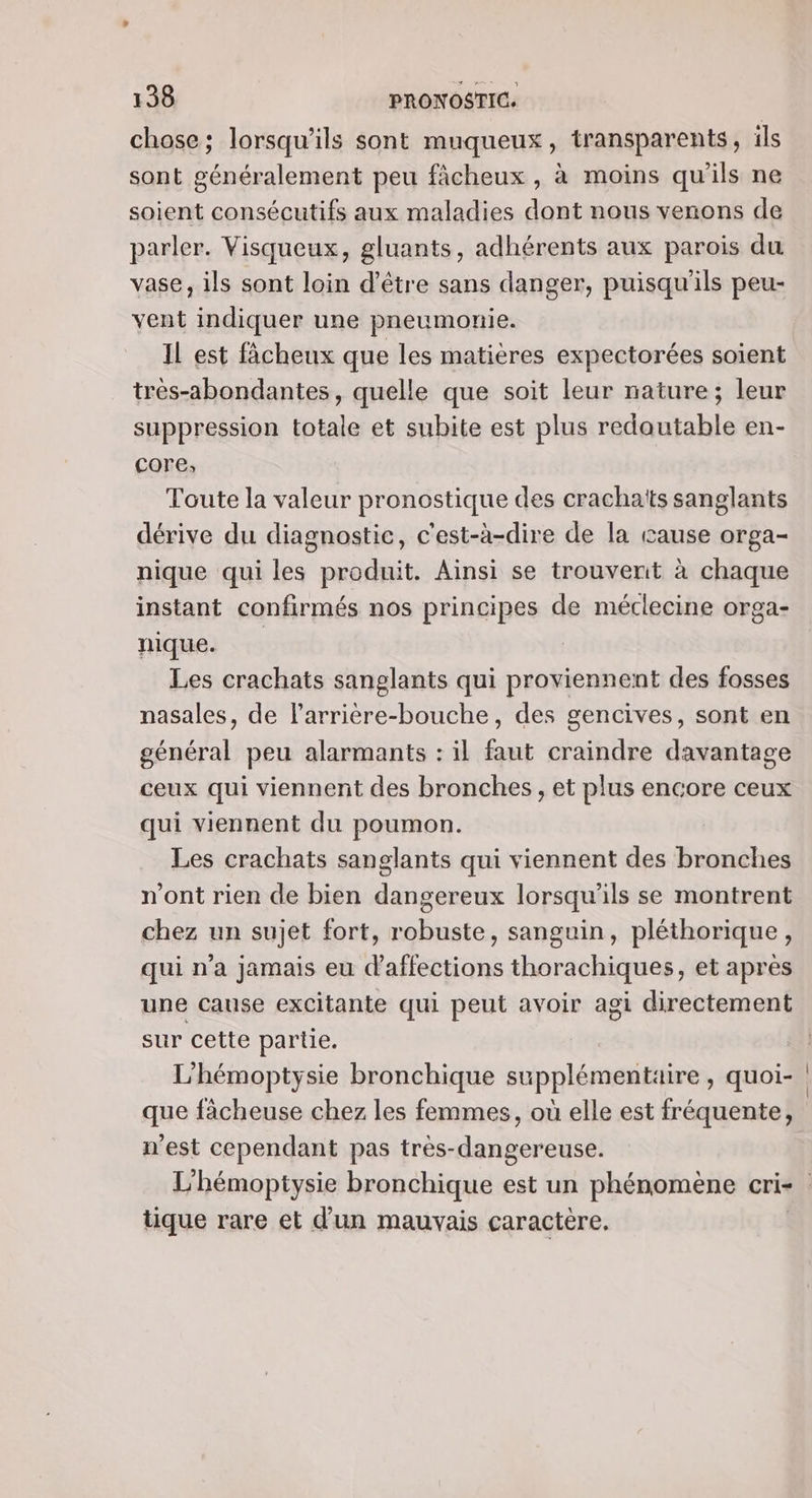 chose; lorsqu'ils sont muqueux, transparents, ils sont généralement peu fâcheux , à moins qu'ils ne soient consécutifs aux maladies dont nous venons de parler. Visqueux, gluants, adhérents aux parois du vase, ils sont loin d’être sans danger, puisqu'ils peu- vent indiquer une pneumonie. Il est fâcheux que les matières expectorées soient très-abondantes , quelle que soit leur nature; leur suppression totale et subite est plus redoutable en- core, Toute la valeur pronostique des crachaïts sanglants dérive du diagnostic, c'est-à-dire de la cause orga- nique qui les produit. Ainsi se trouvenit à chaque instant confirmés nos principes de méclecine orga- nique. | Les crachats sanglants qui proviennent des fosses nasales, de larrière-bouche, des gencives, sont en général peu alarmants : il faut craindre davantage ceux qui viennent des bronches , et plus encore ceux qui viennent du poumon. Les crachats sanglants qui viennent des bronches n'ont rien de bien dangereux lorsqu'ils se montrent chez un sujet fort, robuste, sanguin, pléthorique, qui n’a jamais eu affections thorachiques, et apres une cause excitante qui peut avoir agi directement sur cette partie. L'hémoptysie bronchique supplémentaire, quoi- | que fâcheuse chez les femmes, où elle est fréquente, n'est cependant pas très-dangereuse. L'hémoptysie bronchique est un phénomène cri- tique rare et d’un mauvais caractère.