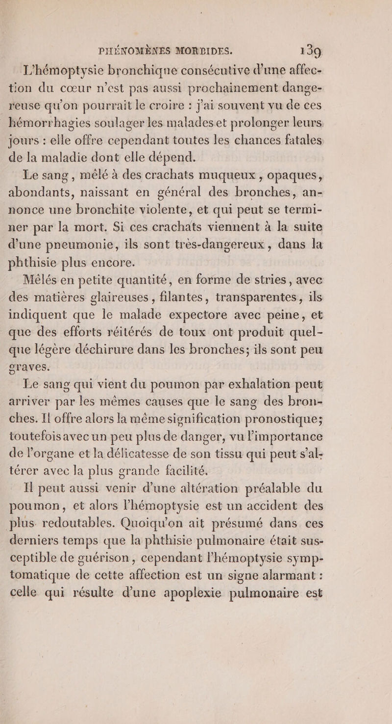 L'hémoptysie bronchique consécutive d’une affec- tion du cœur n’est pas aussi prochainement dange- reuse qu'on pourrait le croire : Jai souvent vu de ces _ kémorrhagies soulager les maladeset prolonger leurs. jours : elle offre cependant toutes les chances fatales de la maladie dont elle dépend. Le sang , mêlé à des crachats muqueux , opaques, abondants, naissant en général des bronches, an- nonce une bronchite violente, et qui peut se termi- ner par la mort. Si ces crachats viennent à la suite d'une pneumonie, ils sont très-dangereux, dans la phthisie plus encore. Mêlés en petite quantité, en forme de stries, avec des matières glaireuses, filantes, transparentes, ils indiquent que le malade expectore avec peine, et que des efforts réitérés de toux ont produit quel- que légère déchirure dans les bronches; ils sont peu graves. Le sang qui vient du poumon par exhalation peut arriver par les mèmes causes que le sang des bron- ches. Il offre alors la même signification pronostique; toutefois avec un peu plus de danger, vu l'importance de l'organe et la délicatesse de son tissu qui peut s’al- térer avec la plus grande facilité. Il peut aussi venir d’une altération préalable du poumon, et alors l'hémoptysie est un accident des plus redoutables. Quoiqu'on ait présumé dans ces derniers temps que la phthisie pulmonaire était sus- ceptible de guérison, cependant lhémoptysie symp- tomatique de cette affection est un signe alarmant : celle qui résulte d’une apoplexie pulmonaire est