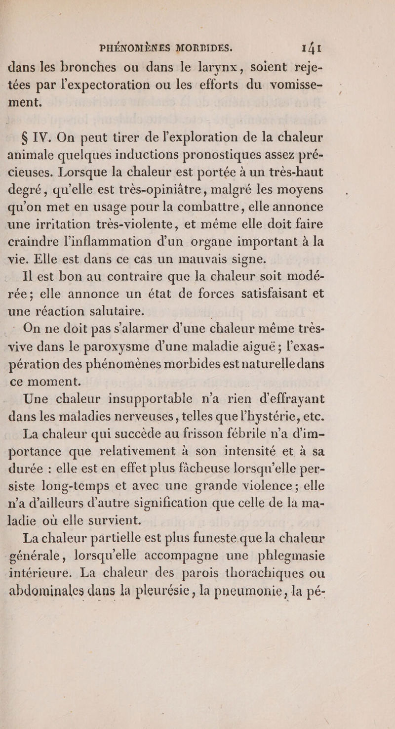 dans les bronches ou dans le larynx, soient reje- tées par l’expectoration ou les efforts du vomisse- ment. $ IV. On peut tirer de l'exploration de la chaleur animale quelques inductions pronostiques assez pré- cieuses. Lorsque la chaleur est portée à un tres-haut degré, qu’elle est très-opiniâtre, malgré les moyens qu’on met en usage pour la combattre, elle annonce une irritation tres-violente, et même elle doit faire craindre linflammation d’un organe important à la vie. Elle est dans ce cas un mauvais signe. Il est bon au contraire que la chaleur soit modé- rée; elle annonce un état de forces satisfaisant et une réaction salutaire. .: On ne doit pas s'alarmer d’une chaleur même très- vive dans le paroxysme d'une maladie aigué ; l’exas- pération des phénomènes morbides est naturelle dans ce moment. Une chaleur insupportable n'a rien d'effrayant dans les maladies nerveuses, telles que l’hystérie, etc. La chaleur qui succède au frisson fébrile n’a d’im- portance que relativement à son intensité et à sa durée : elle est en effet plus fâcheuse lorsqu'elle per- siste long-temps et avec une grande violence; elle n’a d’ailleurs d'autre signification que celle de la ma- ladie où elle survient. La chaleur partielle est plus funeste.que la chaleur générale, lorsqu'elle accompagne une phlegmasie intérieure. La chaleur des parois thorachiques ou abdominales dans la pleurésie, la pneumonie, la pé-
