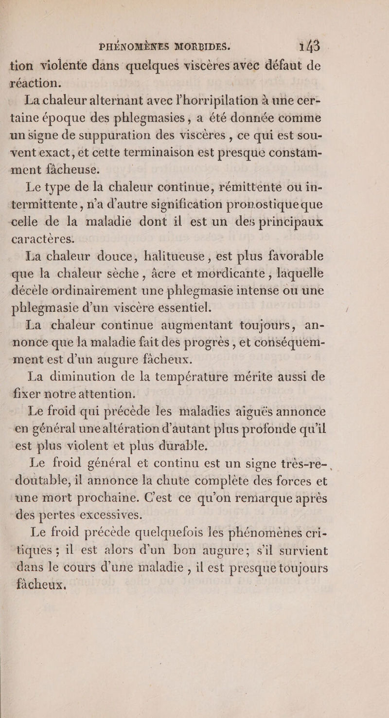 tion violente dans quelques viscères avec défaut de réaction. La chaleur alternant avec l’horripilation à une cer- taine époque des phlegmasies , à été donnée comme un signe de suppuration des viscères , ce qui est sou- ventexact, et cette terminaison est presque constam- ment fàcheuse. Le type de la chaleur continue, rémittente ou in- termittente, n’a d'autre sionification pronostique que celle de la maladie dont il est un des principaux caracteres. La chaleur douce, halitueuse , est plus favorable que la chaleur sèche, àâcre et étdieatité liquelle décèle ordinairement une phlegmasie intense ou une phlegmasie d’un viscère essentiel. La chaleur continue augmentant toujours, an- nonce que la maladie fait des progrès , et conséquem- ment est d’un augure ficheux. La diminution de la température mérite aussi de fixer notre attention. Le froid qui précède les maladies aiguës annonce en général une altération d'autant plus profonde qu'il est plus violent et plus durable. Le froid général et continu est un signe très-re-. doutable, il annonce la chute complète des forces et une mort prochaine. C'est ce qu'on remarque après des pertes excessives. Le froid précède quelquefois les phénomènes cri- tiques ; il est alors d'un bon augure; sil survient dans le cours d’une maladie , il est PRE toujours fâcheux.