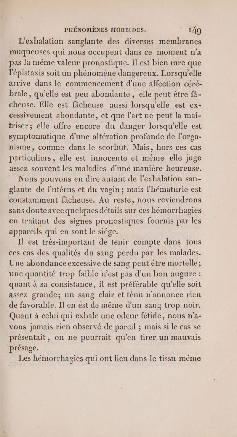 L’exhalation sanglante des diverses mémbranes muqueuses qui nous occupent dans ce moment n’a pas la même valeur pronostique. Il est bien rare que l'épistaxis soit un phénomène dangereux. Lorsqu'elle arrive dans le commencement d'une affection céré- brale, qu’elle est peu abondante, elle peut être fà- cheuse. Elle est ficheuse aussi lorsqu'elle est ex- cessivement abondante, et que l’art ne peut la maï- triser ; elle offre encore du danger lorsqu’elle est symptomatique d’une altération profonde de l’orga- nisme, comme dans le scorbuüt. Mais, hors ces cas particuliers, elle est innocente et même elle juge assez souvent les maladies d’une manière heureuse. Nous pouvons en dire autant de l’exhalation san- glante de l'utérus et du vagin; mais l'hématurie est constamment fâcheuse. Aû Due nous reviendrons sans doute avec quelques détails sur ces hémorrhagies en traitant des signes PROnDeNES fournis par les appareils qui en sont le siége. | Il est très-important de tenir compte dans tous ces cas des qualités du sang perdu par les malades. Une abondance excessive 4 sang peut être mortelle; une quantité trop faible n’est pas d’un bon augure : quant à sa consistance, il est préférable qu’elle soit assez grande; un sang clair et ténu n'annonce rien de favorable. Il en est de même d’un sang trop noir. Quant à celui qui exhale une odeur fétide, nous n'a- vons jamais rien observé de pareil ; mais si le cas se présentait, on ne pourrait qu'en tirer un mauvais présage. Les hémorrhagies qui ont lieu dans le tissu même