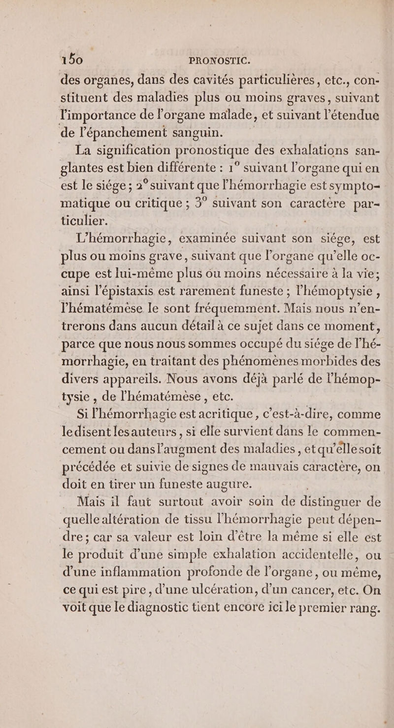 des organes, dans des cavités particulières, etc., con- stituent des maladies plus ou moins graves, suivant r pote de organe malade, et suivant l'étendue de l’'épanchement sanguin. La signification pronostique des exhalations san- glantes est bien différente : 1° suivant l'organe qui en est le siége; 2°suivant que lhémorrhagie est sympto- matique ou critique ; 3° suivant son caractère par- ticulier. L'hémorrhagie, examinée Suivant son siége, est plus ou moins grave, suivant que l’organe qu’elle oc- cupe est lui-même plus ou moins nécessaire à la vie; ainsi l’épistaxis est rarement funeste ; l’hémoptysie, l'hématémése le sont fréquemment. Mais nous n’en- trerons dans aucun détail à ce sujet dans ce moment, parce que nous nous sommes occupé du siége de l’hé- morrhagie, en traitant des phénomènes morbides des divers appareils. Nous avons déjà parlé de l’hémop- tysie , de l'hématémèse, etc. Si lhémorrhagie est acritique, c’est-à-dire, comme ledisent lesauteurs, si elle survient dans le commen- cement ou danslaugment des maladies , etqu’éllesoit précédée et suivie de signes de mauvais caractère, on doit en tirer un CE augure. _ Mais il faut surtout avoir soin de distinguer de quelle altération de tissu l'hémorrhagie peut dépen- dre; car sa valeur est loin d'être la même si elle est le produit d’une simple exhalation accidentelle, ou d’une inflammation profonde de l’organe , ou méme, ce qui est pire , d’une ulcération, d’un cancer, etc. On voit que le diagnostic tient encore ici le premier rang.