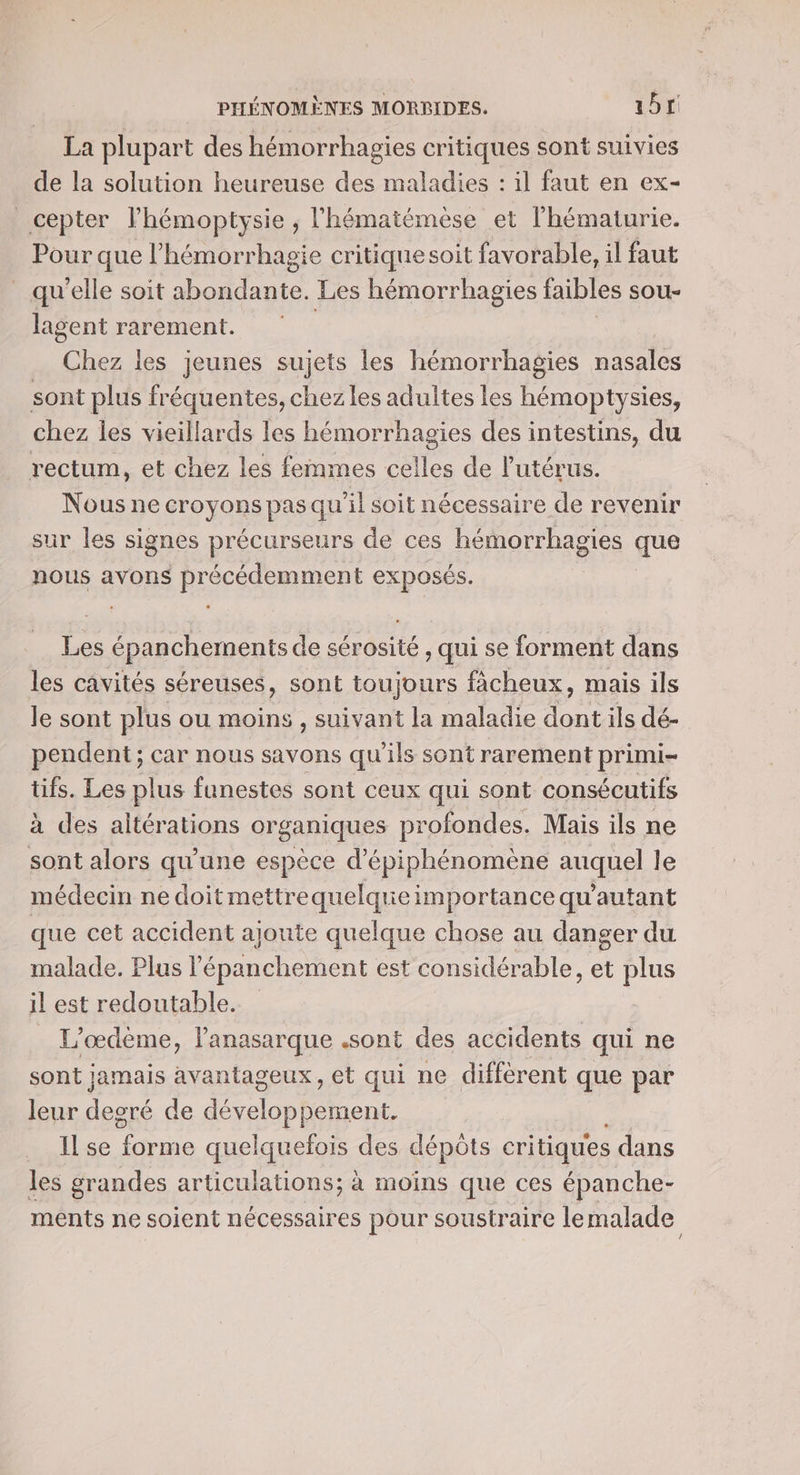 La plupart des hémorrhagies critiques sont suivies de la solution heureuse des maladies : il faut en ex- cepter lhémoptysie , l’hématémèse et l'hématurie. Pour que l’hémorrhagie critiquesoit favorable, il faut qu'elle soit abondante. Les hémorrhagies faibles sou- lagent rarement. : | Chez les jeunes sujets les hémorrhagies nasales sont plus fréquentes, chez les adultes les hémoptysies, chez les vieillards les hémorrhagies des intestins, du rectum, et chez les femmes celles de l'utérus. Nous ne croyons pas qu'il soit nécessaire de revenir sur les signes précurseurs de ces hémorrhagies que nous avons précédemment exposés. L épanchements de ce rOGÉE , qui se forment dans les cavités séreuses, sont toujours fâcheux, mais ils le sont plus ou moins , suivant la maladie du ils dé- pendent ; car nous savons qu’ils sont rarement primi- tifs. Les plus funestes sont ceux qui sont consécutifs à des altérations organiques profondes. Mais ils ne sont alors qu'une espèce d’épiphénomène auquel le médecin ne doit mettrequelquie importance qu'autant que cet accident ajoute quelque chose au danger du malade. Plus l’épanchement est considérable, et plus il est redoutable. L’œdeme, lanasarque .sont des accidents qui ne sont jamais avantageux, et qui ne diffèrent que par leur degré de co en Ilse ra quelquefois des dépôts critiques dans les grandes articulations; à moins que ces épanche- ments ne soient nécessaires pour soustraire le malade
