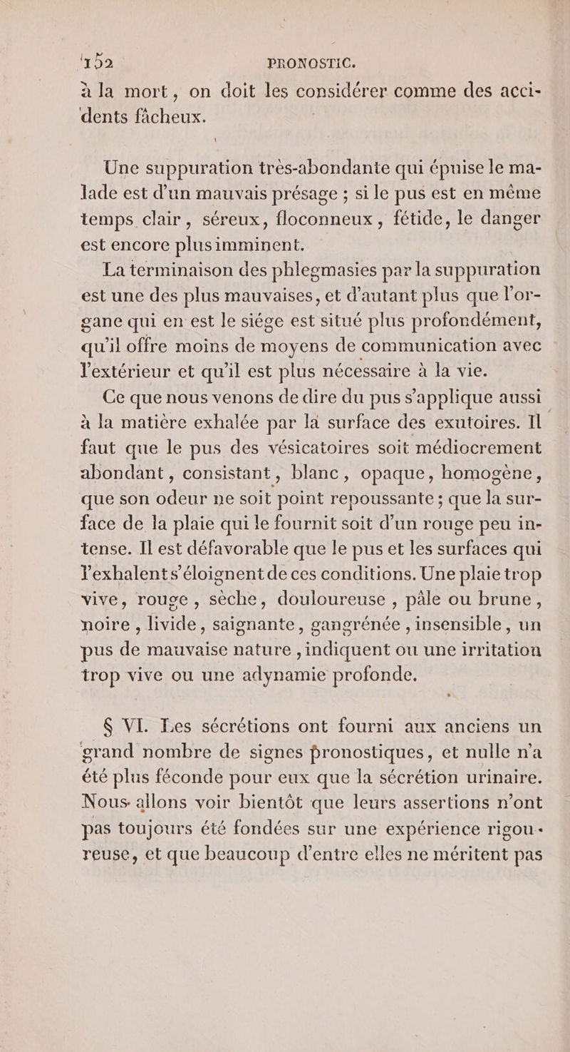 à la mort, on doit les considérer comme des acci- dents fâcheux. | Une suppuration tres-abondante qui épuise le ma- lade est d’un mauvais présage ; si le pus est en même temps clair, séreux, floconneux, fétide, le danger est encore plusimminent, La terminaison des phlegmasies par la suppuration est une des plus mauvaises, et d'autant plus que l'or- gane qui en est le siége est situé plus profondément, qu'il offre moins de moyens de communication avec l'extérieur et qu'il est plus nécessaire à la vie. Ce que nous venons de dire du pus s'applique aussi à la matière exhalée par la surface des exutoires. Il faut que le pus des vésicatoires soit médiocrement abondant, consistant, blanc, opaque, homogène, que son odeur ne soit point repoussante ; que la sur- face de la plaie qui le fournit soit d’un rouge peu in- tense. Il est défavorable que le pus et les surfaces qui Yexhalent s’éloignent de ces conditions. Une plaie trop vive, rouge, sèche, douloureuse , päle ou brune, noire , livide, saignante, ganorénée , insensible, un pus de mauvaise nature , indiquent ou une irritation trop vive ou une adynamie profonde. $ VI. Les sécrétions ont fourni aux anciens un grand nombre de signes pronostiques, et nulle n’a été plus féconde pour eux que la sécrétion urinaire. Nous allons voir bientôt que leurs assertions n’ont pas toujours été fondées sur une expérience rigou- reuse, et que beaucoup d’entre elles ne méritent pas