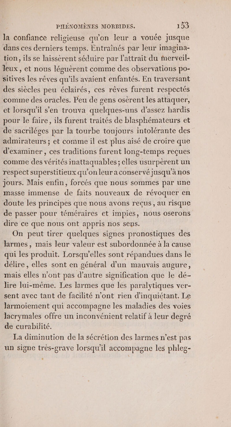 la confiance religieuse qu'on leur a vouée jusque dans ces derniers temps. Entrainés par leur imagina- tion, ils se laissérent séduire par l'attrait du Mmerveil- leux, et nous léguèrent comme des observations po- sitives les rêves qu'ils avaient enfantés. En traversant des siècles peu éclairés, ces rêves furent respectés comme des oracles. Peu de gens osèrent les attaquer, et lorsqu'il s’en trouva quelques-uns d'assez hardis pour le faire, ils furent traités de blasphémateurs et de sacriléges par la tourbe toujours intolérante des _ Mine: et comme il est plus aisé de croire que d'examiner, ces traditions furent long-temps reçues comme des EVE inattaquables ; clles usurpérent un respect superstitieux qu'on leur a conservé jusqu'à nos jours. Mais enfin, forcés que nous sommes par une masse immense k faits nouveaux de révoquer en doute les principes que nous avons reçus, au risque de passer pour téméraires et impies, nous oserons dire ce que nous ont appris nos sens. On peut tirer quelques signes pronostiques des larmes , mais leur valeur est subordonnée à la cause qui les produit. Lorsqu’elles sont répandues dans le délire , elles sont en général d’un mauvais augure, mais elles n’ont pas d’autre signification que le dé- lire lui-même. Les larmes que les paralytiques ver- sent avec tant de facilité n’ont rien d’inquiétant. Le Jarmoiement qui accompagne les maladies des voies lacrymales offre un inconvénient relatif à leur degré de curabilité. La diminution de la sécrétion des larmes n’est pas un signe très-grave lorsqu'il accompagne les phleg- #