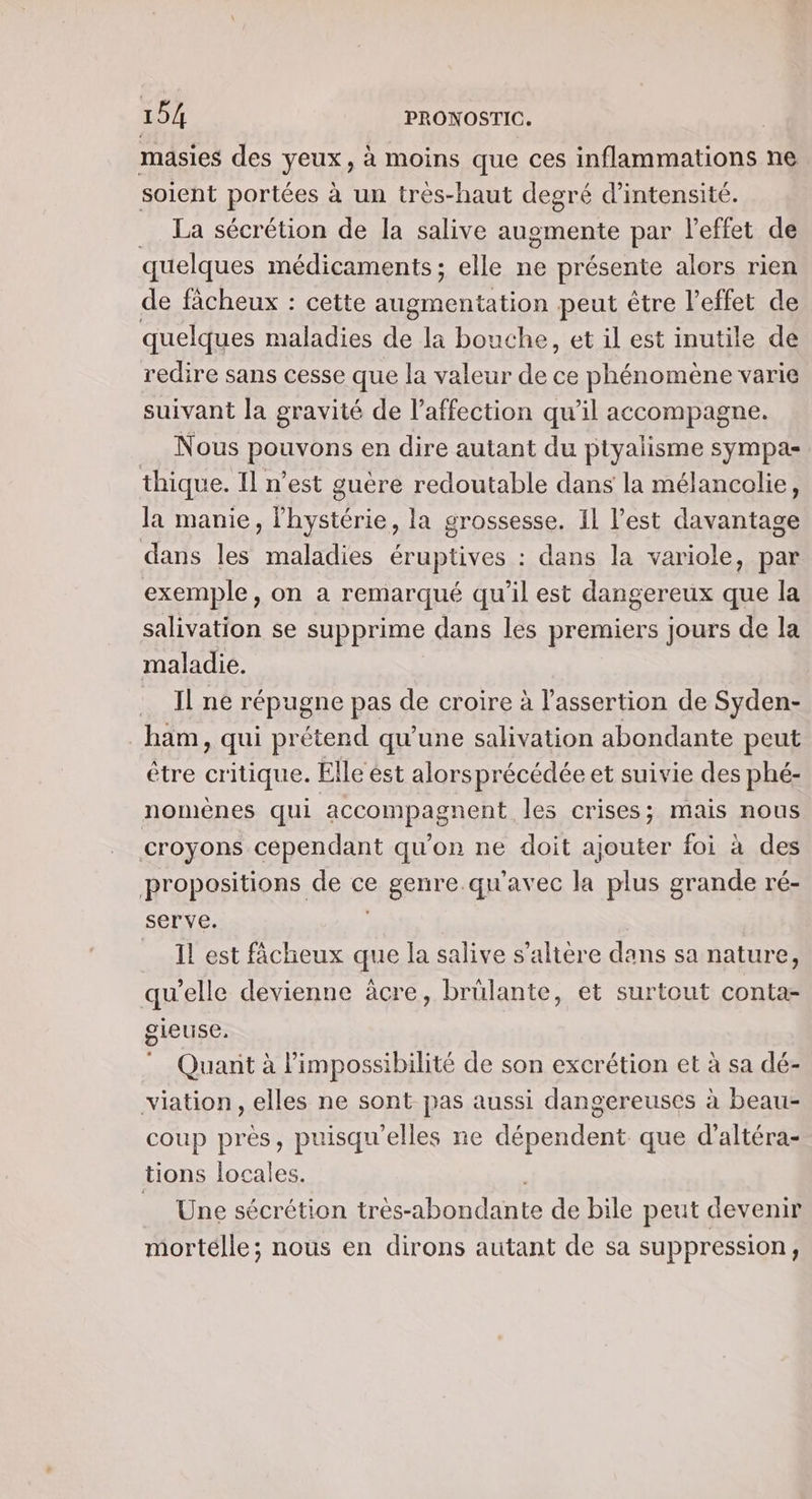 masies des yeux, à moins que ces inflammations ne soient portées à un treés-haut degré d'intensité. _ La sécrétion de la salive augmente par l'effet de quelques médicaments; elle ne présente alors rien de ficheux : cette Li peut être l'effet de quelques maladies de la bouche, et il est inutile dé redire sans cesse que la valeur de ce phénomène varie suivant la gravité de l'affection qu’il accompagne. | Nous RÉANONS en dire autant du ptyalisme sympa thique. Il n’est guere redoutable dans la mélancolie, la manie, hystérie, la grossesse. Il l’est davantage dans les maladies éruptives : dans la variole, par exemple, on a remarqué qu’il est dangereux que la salivation se supprime dans les premiers jours de la maladie. Il ne répugne pas de croire à l’assertion de Syden- _ham, qui prétend qu’une salivation abondante peut être critique. Elle ést alors précédée et suivie des phé- nomènes qui accompagnent les crises; mais nous croyons cependant qu'on ne doit ajouter foi à des propositions de ce eRRDTELqUATEC la plus grande ré- serve. _ Il est fâcheux que la salive s’altère dans sa nature, qu'elle devienne àcre, brülante, et surtout conta- gleuse, Quant à l'impossibilité de son excrétion et à sa dé- viation, elles ne sont pas aussi dangereuses à beau- coup près, puisqu'elles ne dépendent. que d’altéra- tions locales. _ Une sécrétion très- AD AT de bile peut devenir mortélle; nous en dirons autant de sa suppression,