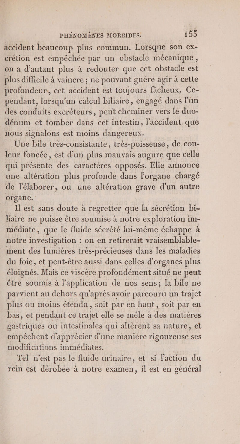 accident beaucoup plus commun. Lorsque son ex- crétion est empéchée par un obstacle mécanique, on a d'autant plus à redouter que cet obstacle est plus difficile à vaincre ; ne pouvant guére agir à cette profondeur. cet accident est toujours fàcheux. Ce- pendant, lorsqu'un calcul biliaire, engagé dans l'un des conduits excréteurs, peut cheminer vers le duo- dénum et tomber dans cet intestin, l'accident que nous signalons est moins dangereux. _ Une bile très-consistante, très-poisseuse, de cou- leur foncée, est d’un plus mauvais augure que celle qui présente des caractères opposés. Elle annonce une altération plus profonde dans Forgane chargé de l’élaborer, ou une altération grave d’un autre organe. _ Ilest sans doute à regretter que la sécrétion bi- liaire ne puisse être soumise à notre exploration i im- médiate, que le fluide sécrété lui-même échappe à notre investigation : on en retirerait vraisemblable- ment des lumières très-précieuses dans les maladies du foie, et peut-être aussi dans celles d'organes plus éloignés. Mais ce viscère profondément situé ne peut être soumis à LP de nos sens; la bile ne parvient au dehors qu'après avoir parcouru un trajet plus ou moins étendu, soit par en haut, soit par en bas, et pendant ce trajet elle se mêle à pi matières gastriques ou intestinales qui altérent sa nature, et empêchent d'apprécier d'une manière rigoureuse ses modifications immédiates. R Tel n’est pas le fluide urinaire, et si l'action du rein est dérobée à notre examen, il est en général