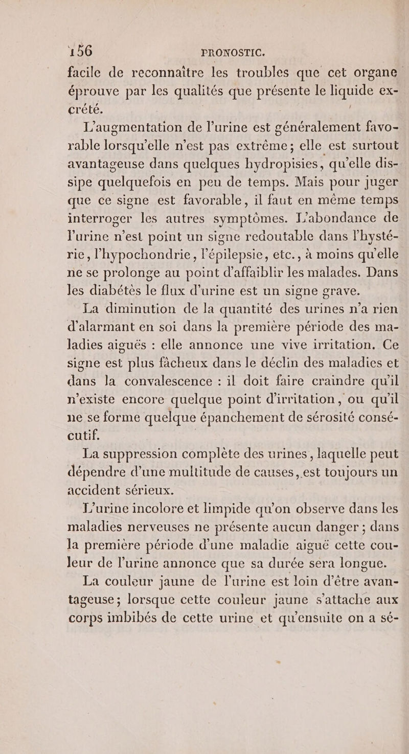 facile de reconnaitre les troubles que cet organe. éprouve par les qualités que présente le liquide ex- crété. | L'augmentation de l'urine est généralement favo- rable lorsqu'elle n'est pas extrême; elle est surtout avantageuse dans quelques hydropisies, qu'elle dis- sipe quelquefois en peu de temps. Mais pour juger que ce signe est favorable, il faut en même temps interroger les autres symptômes. L'abondance de Purine n’est point un signe redoutable dans lhysté- rie, l’hypochondrie, lépilepsie, etc., à moins quelle ne se prolonge au point d'affaiblir les malades. Dans les diabétes le flux d'urine est un signe grave. La diminution de la quantité des urines n’a rien d'alarmant en soi dans la première période des ma- Jadies aiguës : elle annonce une vive irritation. Ce signe est plus fächeux dans le déclin des maladies et dans la convalescence : il doit faire craindre qu'il n'existe encore quelque point d'irritation, ou qu'il ne se forme quelque épanchement de sérosité consé- cutif. | La suppression complète des urines, laquelle peut dépendre d’une multitude de causes ,.est toujours un accident sérieux. L’urine incolore et limpide qu’on observe dans les maladies nerveuses ne présente aucun danger ; dans la première période d'une maladie aiguë cette cou- Jeur de l'urine annonce que sa durée sera longue. La couleur jaune de l'urine est loin d’être avan- tageuse ; lorsque cette couleur jaune s'attache aux corps imbibés de cette urine et qu'ensuite on a sé-