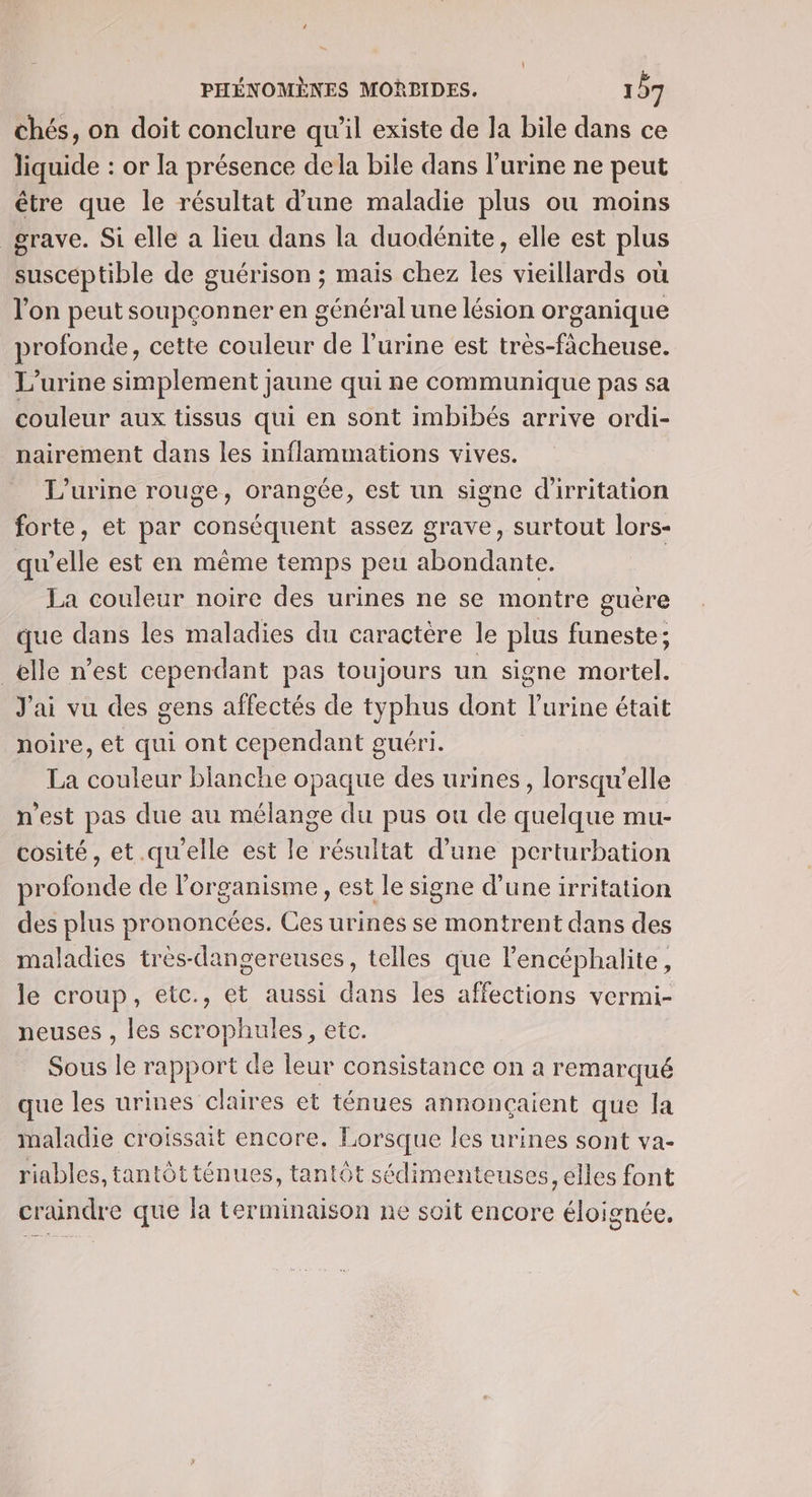 chés, on doit conclure qu’il existe de la bile dans ce liquide : or la présence dela bile dans l’urine ne peut être que le résultat d'une maladie plus ou moins _ grave. Si elle a lieu dans la duodénite, elle est plus suscéptible de guérison ; mais chez les vieillards où l'on peut soupçonner en général une lésion organique profonde, cette couleur de l'urine est très-ficheuse. L’urine simplement jaune qui ne communique pas sa couleur aux tissus qui en sont imbibés arrive ordi- nairement dans les inflammations vives. L’urine rouge, orangée, est un signe d'irritation forte, et par conséquent assez grave, surtout lors- qu'elle est en même temps peu abondante. | La couleur noire des urines ne se montre guère que dans les maladies du caractère le plus funeste; _elle n’est cependant pas toujours un signe mortel. J'ai vu des gens affectés de typhus dont l'urine était noire, et qui ont cependant guéri. La couleur blanche opaque des urines, lorsqu'elle n'est pas due au mélange du pus ou de quelque mu- cosité, et.qu'elle est le résultat d’une perturbation profonde de l'organisme, est le signe d’une irritation des plus prononcées. Ces urines se montrent dans des maladies tres-dangereuses, telles que l’encéphalite, le croup, etc., et aussi dans les affections vermi- neuses , les scrophules, etc. Sous le rapport de leur consistance on a remarqué que les urines claires et ténues annonçaient que la maladie croissait encore. Lorsque les urines sont va- riables, tantôtténues, tantôt sédimenteuses, elles font craindre que la terminaison ne soit encore éloignée.