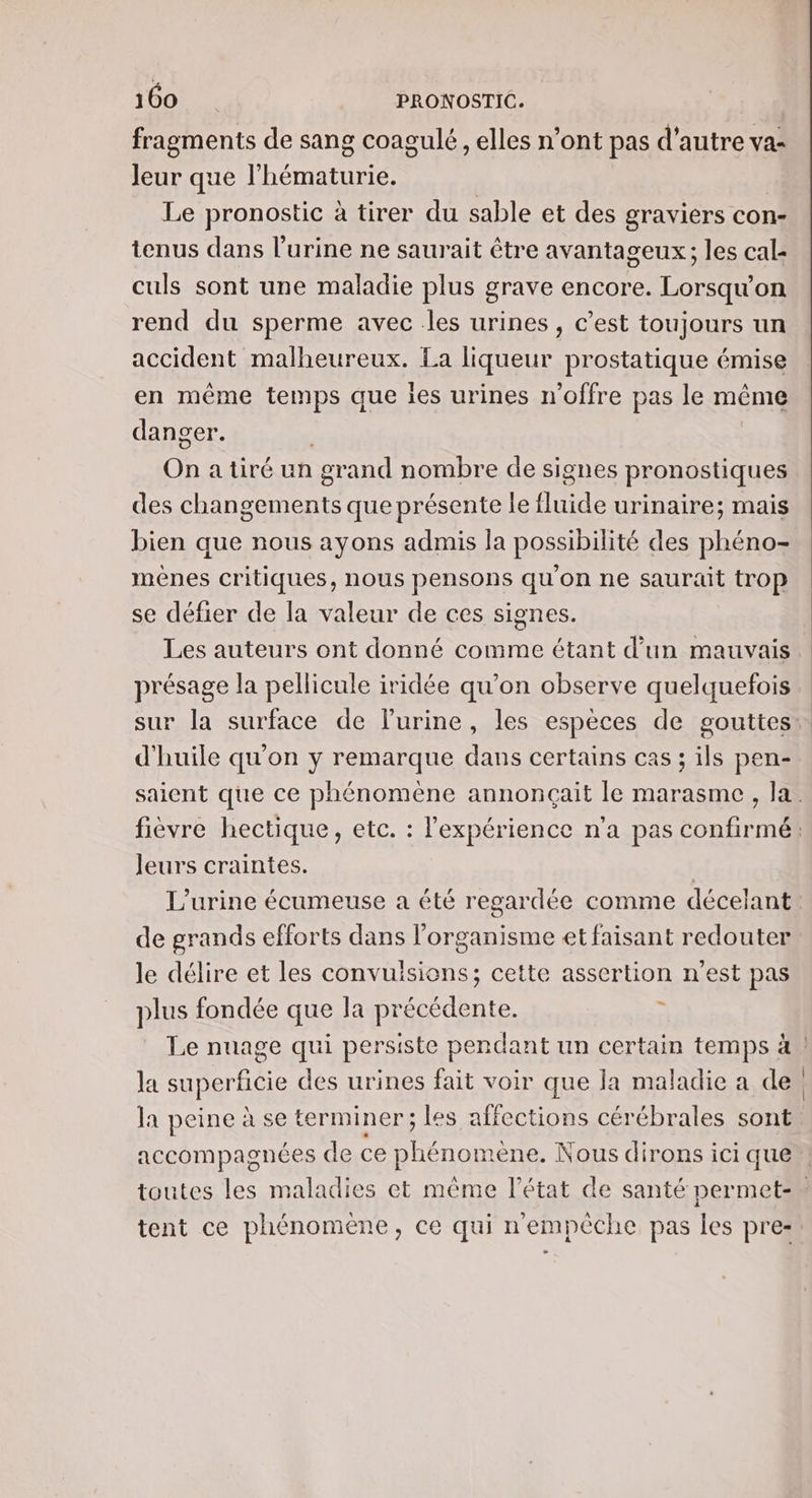 fragments de sang coagulé, elles n’ont pas d'autre va- Jeur que l’hématurie. Le pronostic à tirer du sable et des graviers con- tenus dans l'urine ne saurait être avantageux; les cal- culs sont une maladie plus grave encore. Lorsqu'on rend du sperme avec les urines , C’est toujours un accident malheureux. La liqueur prostatique émise en même temps que ies urines n'offre pas le même danger. On atiré un grand nombre de signes pronostiques des HA MA que présente le HQE urinaire; mais bien que nous ayons admis Ja possibilité des phéno- mènes critiques, nous pensons qu'on ne saurait trop se défier de la valeur de ces signes. Les auteurs ont donné comme étant d’un mauvais présage la pellicule iridée qu’on observe quelquefois sur la surface de l'urine, les espèces de gouttes: d'huile qu'on y remarque dans certains cas ; ils pen- saient que ce phénomène annonçait le marasme, la. fièvre hectique, etc. : l'expérience n'a pas confirmé: Jeurs craintes. | L'urine écumeuse a été regardée comme décelant de grands efforts dans l'organisme et faisant redouter le délire et les convulsions; cette assertion n’est pas plus fondée que la précédente. | Le nuage qui persiste pendant un certain temps à | la superficie des urines fait voir que la maladie a de, la peine à se terminer; les affections cérébrales sont accompagnées de ce phénomène. Nous dirons ici que toutes les maladies et même l’état de santé permet- tent ce phénomène, ce qui n'empêche pas les pre-