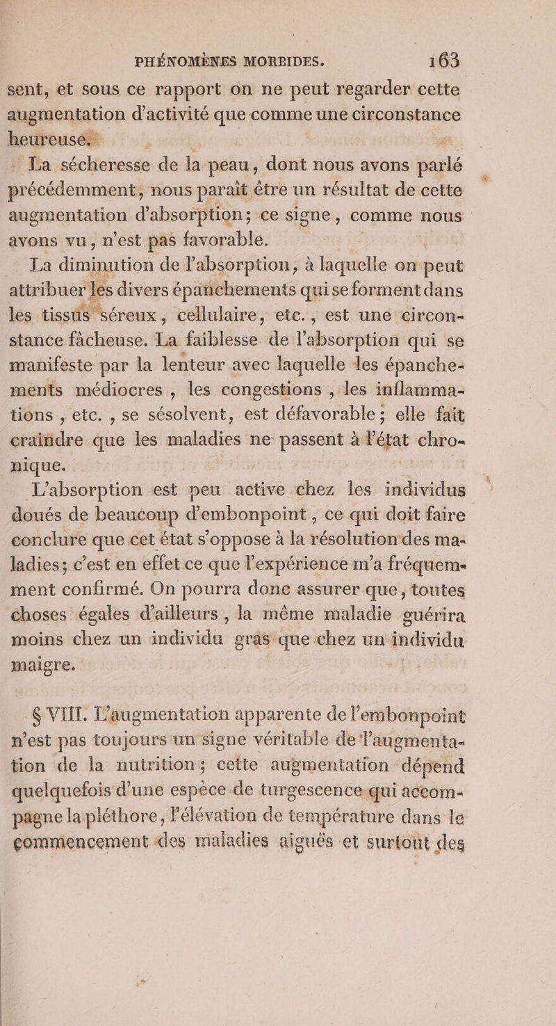 sent, et sous ce rapport on ne peut regarder cette augmentation d'activité que comme une circonstance heureuse. if La séchiohesse de la peau, dont nous avons él lens nous parait être un résultat de cette avons vu, n’est pas favorable. La diminution de l’absorption, à laquelle on dsprie attribuer rles divers épanchements quise forment dans les tissis séreux, cellulaire, etc. , est une circon- stance facheuse. La étblésci: de l'absorption qui se manifeste par la lenteur avec laquelle les épanche- ments médiocres , les congestions , les inflamma- tions , etc. , se sésolvent, est défavorable; elle fait craindre que les mnPnies ne passent à ve chro- nique. L’absorption est peu active chez les individus doués de beaucoup d’embonpoint , ce qui doit faire conclure que cet état s'oppose à la résolution-des ma- ladies; c’est en effet ce que l'expérience m'a fréqueme ment confirmé. On pourra donc assurer que, toutes choses égales d'ailleurs , la même maladie guérira moins chez un wide: gras que chez un individu maigre. $ VIIT. L'augmentation apparente de l'embonpoint n’est pas toujours un signe véritable de Vaugmenta tion de la nutrition; cette augmentation dépend quelquefois d’une espèce de turgescence-qui accom- pagne la pléthore, l'élévation de température dans le commencement «des maladies aiguës et surtont des #