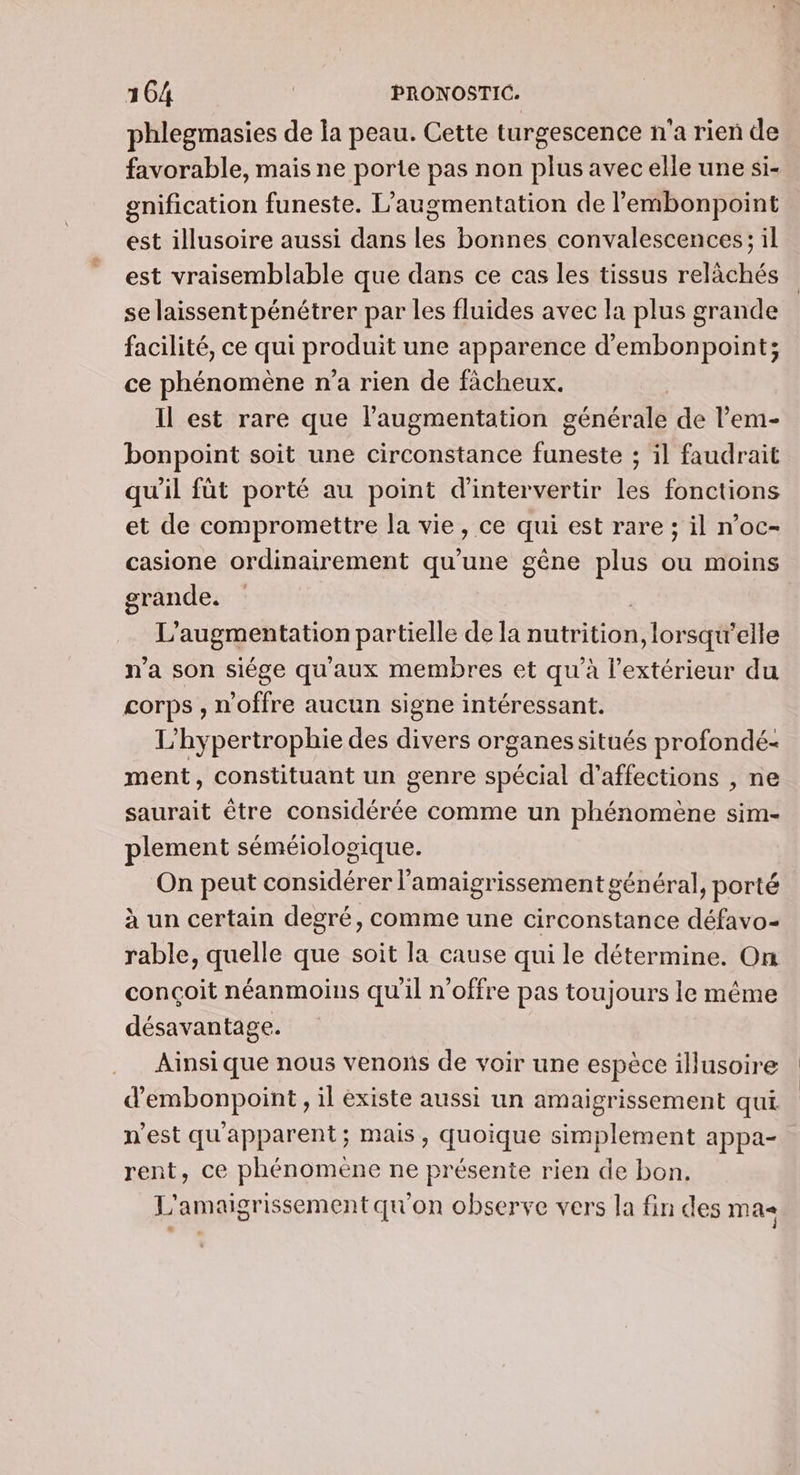 phlegmasies de la peau. Cette turgescence n'a rien de favorable, mais ne porte pas non plus avec elle une si- gnification funeste. L'augmentation de l’embonpoint est illusoire aussi dans les bonnes convalescences; il est vraisemblable que dans ce cas les tissus relàchés se laissent pénétrer par les fluides avec la plus grande facilité, ce qui produit une apparence d’embonpoint; ce phénomène n’a rien de fàcheux. | Il est rare que l'augmentation générale de l'em- bonpoint soit une circonstance funeste ; il faudrait qu'il fût porté au point d'intervertir les fonctions et de compromettre la vie, ce qui est rare ; il n’oc- casione ordinairement qu'une gêne plus ou moins grande. 7 L'augmentation partielle de la nutrition, lorsqu'elle n’a son siége qu'aux membres et qu’à l'extérieur du corps , n'offre aucun signe intéressant. L’hypertrophie des divers organessitués profondé- ment, constituant un genre spécial d’affections , ne saurait être considérée comme un phénomène sim- plement séméiologique. On peut considérer l’amaigrissement général, porté à un certain degré, comme une circonstance défavo- rable, quelle que soit la cause qui le détermine. On conçoit néanmoins qu'il n'offre pas toujours le même désavantage. Ainsi que nous venons de voir une espèce illusoire d'embonpoint, il existe aussi un amaigrissement qui n'est qu'apparent; mais, quoique simplement appa- rent, ce phénomène ne présente rien de bon. L'amaigrissement qu'on observe vers la fin des ma