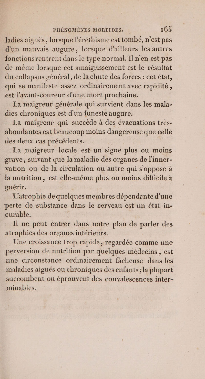 ladies aiguës, lorsque léréthisme est tombé, n’est pas d'un mauvais augure, lorsque d’ailleurs les autres fonctionsrentrent dans le type normal. Il n’en est pas de même lorsque cet amaigrissement est le résultat du collapsus général, de la chute des forces : cet état, qui se manifeste assez ordinairement avec rapidité, est l’avant-coureur d'une mort prochaine. La maigreur générale qui survient dans les mala- dies chroniques est d’un funeste augure. La maigreur qui succède à des évacuations très- Ébondabtes est beaucoup moins dan Sereuse que celle des deux cas précédents. La maigreur locale est un signe plus ou moins grave, suivant que la maladie des organes de l’inner- vation ou de la circulation ou autre qui s’oppose à da nutrition, est elle-même plus ou moins difficile à guérir. L'atrophie de quelques membres dépendante d’une perte de substance dans le cerveau est un état in- curable. | Il ne peut entrer dans notre plan de parler des atrophies des organes intérieurs. Une croissance trop rapide, regardée comme une perversion de nutrition par quelques médecins , est une circonstance ordinairement fàcheuse dans les maladies aiguës ou chroniques des enfants; la plupart succombent ou éprouvent des convalescences inter- minables,