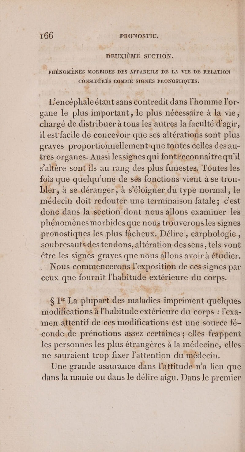 DEUXIÈME SECTION. | PHÉNOMÈNES MORBIDES DES APPAREILS DE LA VIE DE RELATION CONSIDÉRÉS COMME SIGNES PRONOSTIQUES. L’encéphaleétant sans contredit dans l’homme lor- gane le plus important, le plus nécessaire à la vie, chargé de distribuer à tous les autres la faculté d'agir, il est facile de concevoir que ses altérations sont plus graves proportionnellement-que toutes celles des au- tres organes. Aussi lessignes qui fontreconnaitre qu'il s’altère sont ils au rang des plus funestes. Toutes les fois que quelqu'une de sés fonctions vient à se trou- bler, à se.déranger, à s'éloigner du type normal, le médecih doit redouter une terminaison fatale; c’est doné dans la section dont nous allons examiner les phénomènes morbides que nous trouveronsles signes : pronostiques les plus fâcheux. Délire , carphologie , soubresauts des tendons, altération dessens, tels vont être les signes graves que nous allons avoir à étudier. Nous commencerons l'exposition de cessignes par ceux que fournit l'habitude extérieure du corps. $ I La plupart des maladies impriment quelques modifications à l'habitude extérieure du corps : l'exa- men attentif de ces modifications est une source fé- _conde.de prénotions assez certaines ; elies frappent les personnes les plus étrangères à la médecine, elles ne sauraient trop fixer l'attention du médecin. Une grande assurance dans l’attitude n’a lieu que dans la manie ou dans le délire aigu. Dans le premier