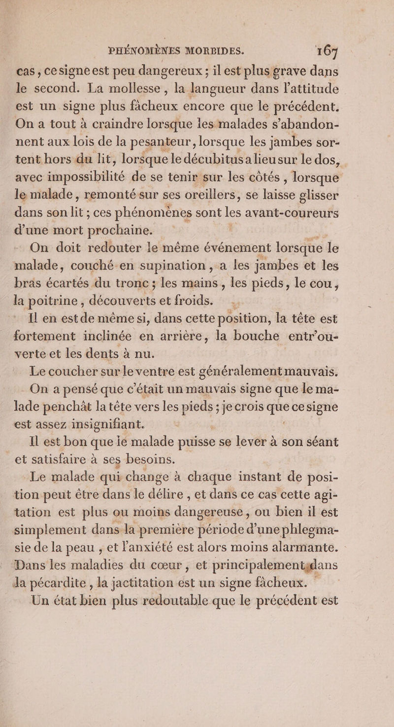 cas, cesigne est peu dangereux ; il est plus grave dans le second. La mollesse , la langueur dans l'attitude est un signe plus fàcheux encore que le précédent. On a tout à craindre lorsque les malades s’abandon- nent aux lois de la pesanteur, lorsque les jambes sOor- tent hors du lit, lorsque le décubitus a lieusur le dos, avec sponiblité de se tenir sur les côtés Moteuaé le malade, remontésur ses oreillers, se Lie glisser dans son it ; ces phénomènes sont es avant-coureurs d'une mort brdebaistes | On doit redouter le même événement lorsque le malade, couché en supination, a les jambes et les bras écartés du tronc ; les mains, les pieds, le cou, la poitrine, 1 etfroids. . Il en est de même si, dans cette position, la tête est fortement inclinée en arrière, la bouche entr’ou- verte et les dents à nu. Le coucher sur le ventre est généralement mauvais. _ On a pensé que c'était un mauvais signe que le ma- lade penchàt la tête vers les pieds ; je crois que cesigne est assez insignifiant. ; Il est bon que ié malade puisse se lever à son séant et satisfaire à ses besoins. Le malade qui change à chaque instant de posi- tion peut être dans le délire , et dans ce cas cette agi- tation est plus ou moins dangereuse, ou bien il est simplement dans la première période d’une phleoma- sie de la peau , et l'anxiété est alors moins alarmante. Dans les maladies du cœur , et principalementgdans Ja pécardite , la jactitation est un signe fâcheux. Un état bien plus redoutable que le précédent est