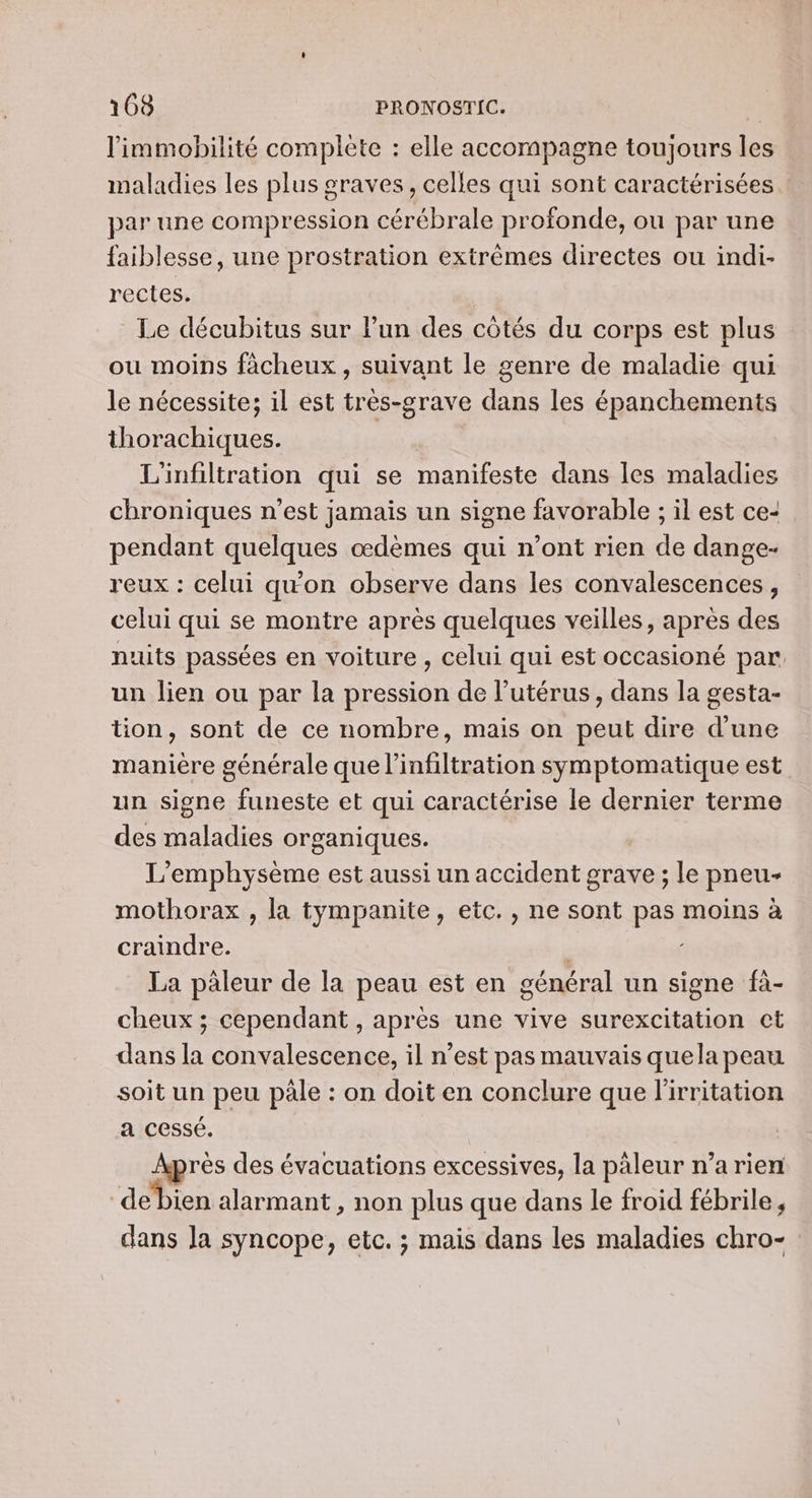 l'immobilité complète : elle accompagne toujours les maladies Les plus graves, celles qui sont caractérisées … par une compression cérébrale profonde, ou par une faiblesse, une prostration extrêmes directes ou indi- rectes. Le décubitus sur lun des côtés du corps est plus ou moins fàcheux , suivant le genre de maladie qui le nécessite; il est très-grave dans les épanchements thorachiques. L'infiltration qui se manifeste dans les maladies chroniques n’est jamais un signe favorable ; il est ce- pendant quelques œdèmes qui n’ont rien de dange- reux : celui qu'on observe dans les convalescences, celui qui se montre après quelques veilles, après des nuits passées en voiture , celui qui est occasioné par: un lien ou par la pression de l'utérus, dans la gesta- tion, sont de ce nombre, mais on peut dire d'une manière générale que l’infiltration symptomatique est un signe funeste et qui caractérise le dernier terme des maladies organiques. L’emphysème est aussi un accident grave ; le pneu- mothorax , la tympanite, etc. , ne sont pas moins à craindre. | La pàleur de la peau est en général un signe fà- cheux ; cependant , après une vive surexcitation ct dans la convalescence, il n’est pas mauvais quela peau soit un peu pale : on doit en conclure que l'irritation a cessé. Après des évacuations excessives, la päleur n’a rien ‘debien alarmant , non plus que dans le froid fébrile , dans la syncope, etc. ; mais dans les maladies chro-