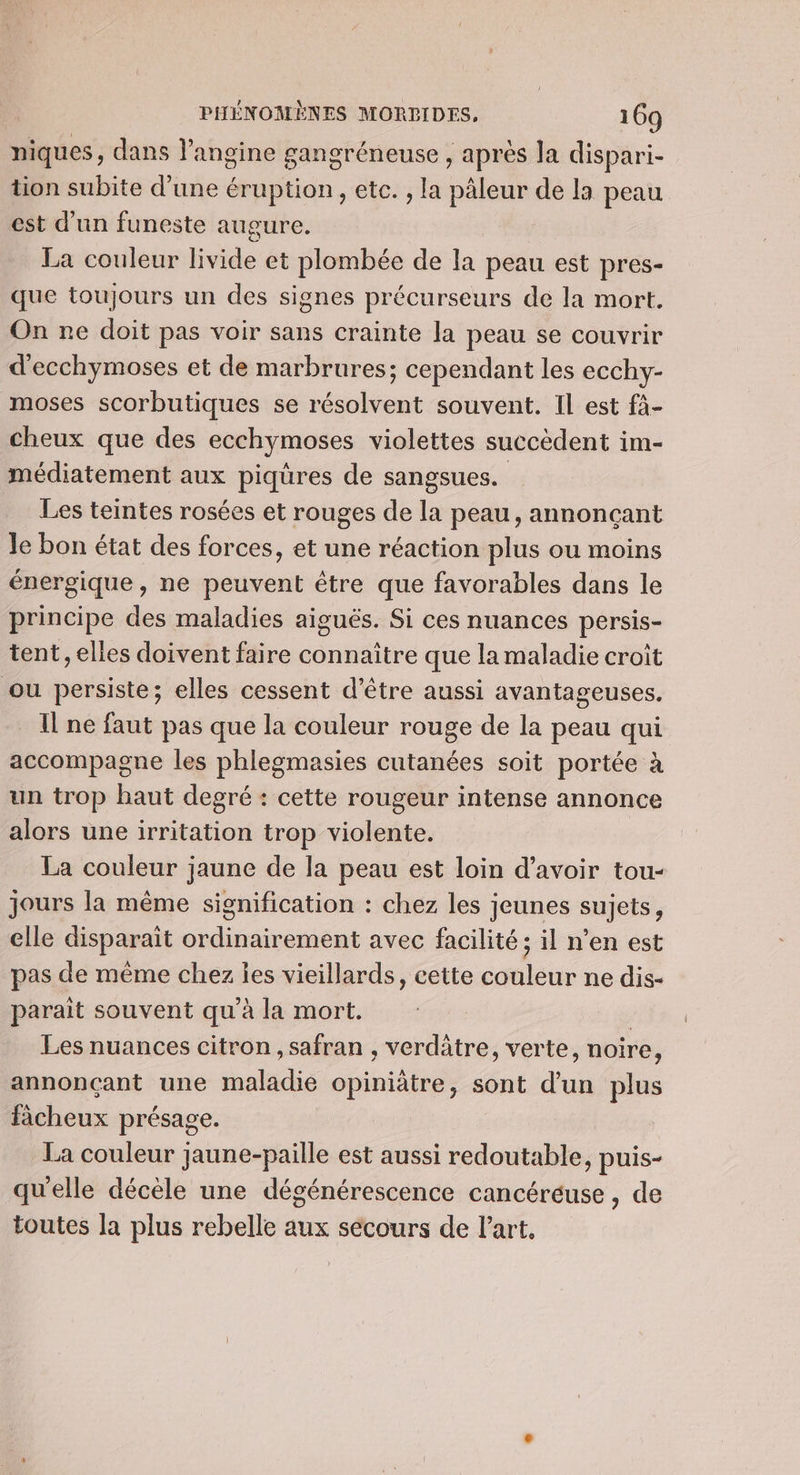 niques, dans l’angine gangréneuse , après la dispari- tion subite d’une éruption , etc. , la pâleur de la peau est d’un funeste augure. La couleur livide et plombée de Ja peau est pres- que toujours un des signes précurseurs de la mort. On ne doit pas voir sans crainte la peau se couvrir d'ecchymoses et de marbrures; cependant les ecchy- moses scorbutiques se résolvent souvent. Il est fà- cheux que des ecchymoses violettes succèdent im- médiatement aux piqüres de sangsues. Les teintes rosées et rouges de la peau, annonçant Je bon état des forces, et une réaction plus ou moins énergique, ne peuvent être que favorables dans le principe des maladies aiguës. Si ces nuances persis- tent, elles doivent faire connaître que la maladie croît ou persiste; elles cessent d’être aussi avantageuses. [ne faut pas que la couleur rouge de la peau qui accompagne les phlegmasies cutanées soit portée à un trop haut degré : cette rougeur intense annonce alors une irritation trop violente. La couleur jaune de la peau est loin d’avoir tou- jours la même signification : chez les jeunes sujets, elle disparait ordinairement avec facilité ; il n’en est pas de même chez les vieillards, cette couleur ne dis- paraît souvent qu'à la mort. | Les nuances citron , safran , verdâtre, verte, noire, annonçant une maladie opiniâtre, sont d'un plus fâcheux présage. La couleur jaune-paille est aussi redoutable, puis- qu'elle décèle une dégénérescence cancéréuse , de toutes la plus rebelle aux secours de l’art,