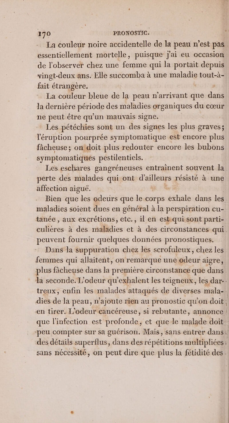 La couleur noire accidentelle de la peau n’est pas essentiellement mortelle, puisque j'ai eu occasion de l’observer chez une femme qui la portait depuis vingt-deux ans. Elle succomba à une maladie tout-à- fait étrangère. La couleur bleue de la peau n’arrivant que dans la dernière ps à des maladies organiques du cœur ne peut être qu'un mauvais signe. Les pétéchies sont un des signes les plus graves; léruption pourprée symptomatique est encore plus fâcheuse ; on doit plus redouter encore les bubons symptomatiques péstilentiels. Les eschares gangréneuses entrainent souvent la perte des malades qui ont d'ailleurs résisté à une. affection aiguë. ÿ Bien que les odeurs que le corps exhale dans les maladies soient dues en général à la perspiration cu- tanée , aux excrétions, etc., il en est.qui sont parti- culières à des maladies et à des circonstances qui. peuvent fournir quelques données pronostiques. Dans la suppuration chez les scrofuleux, chez les femmes qui allaitent, on remarque une odeur aigre, plus fächeuse dans la première circonstance que dans la seconde. L’odeur qu'exhalent les teisneux, les dar. treux, enfin les malades attaqués de diverses mala- | dies de la peau, n’ajoute rien au pronostic qu'on doit, en tirer. L'odeur cancéreuse, si rebutante, annonce | que l’infection est profonde, et que le malade doit ‘peu compter sur sa guérison. Mais, sans entrer dans. des détails superflus, dans des répétitions multipliées ; sans nécessité, on peut dire que plus la fétidité des.