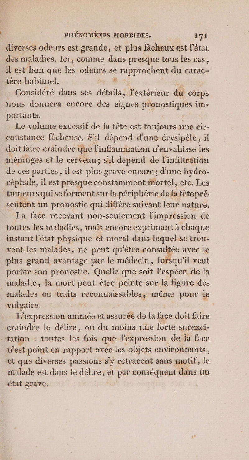 diverses odeurs est grande, et plus fâcheux est l’état des maladies. Ici, comme dans presque tous les cas, il est bon que les odeurs se rapprochent du carac- tère habituel. a. 4 Considéré dans ses détails, lextérieur di corps nous donnera encore des signes pronostiques im- portants. Le volume excessif de la tête est toujours 1 une cir- constance fàcheuse. S'il dépend d’une érysipèle, il doit faire craindre que l’inflammation n’envahisse les méninges et le cerveau; sil dépend de l’infiltration de ces parties, il est plus grave encore; d’une hydro- céphale, il est presque constamment mortel, etc. Les tumeurs quise forment sur la périphérie de la tête pré. sentent un pronostic qui diffère suivant leur nature. La face recevant non-seulement l'impression de toutes les maladies, maïs encore exprimant à chaque instant l’état physique et moral dans lequel ‘se trou- vent les malades, ne peut qu'être consultée avec le plus grand avantage par le médecin, lorsqu'il veut porter son pronostic. Quelle que soit l'espèce de la maladie, la mort peut être peinte sur la figure des malades en traits reconnaissables, même pour le vulgaire. | L' expression animée et assurée de la face doit faire craindre le délire, ou du moins une forte surexci- ‘tation : toutes les fois que l'expression de la face n'est point en rapport avec les objets environnants, et que diverses passions s’y retracent sans motif, le malade est dans le délire, et par conséquent dans un état grave.