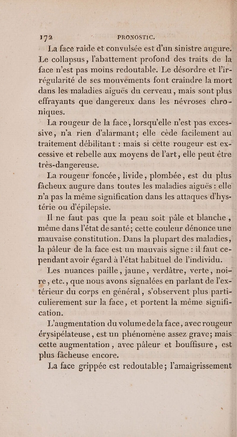 La face raide et convulsée est d’un sinistre augure. Le collapsus, l'abattement profond des traits de la face n’est pas moins redoutable. Le désordre et lir- régularité de ses mouvements font craindre la mort dans les maladies aiguës du cerveau, mais sont plus effrayants que dangereux dans les névroses chro- niques. La rougeur de la face, lorsqu'elle n’est pas exces- sive, n'a rien d’alarmant; elle cède facilement au traitement débilitant : mais si cette rougeur est ex- cessive et rebelle aux moyens de l'art, elle peut être très-dangereuse. La rougeur foncée, livide, plombée, est du plus faächeux augure dans toutes les maladies aiguës : elle n'a pas la même signification dans les attaques d'hys- térie ou d'épilepsie. Il ne faut pas que la peau soit pale et blanche, même dans l’état de santé; cette couleur dénonce une mauvaise constitution. Dans la plupart des maladies, la paleur de la face est un mauvais signe : il faut ce- pendant avoir égard à l’état habituel de l'individu. Les nuances paille, jaune, verdâtre, verte, noï- re, etc., que nous avons signalées en parlant de l'ex- térieur du corps en général, s’observent plus parti- culierement sur la face, et portent la même signifi- cation. L'augmentation du volumedela face, avec rougeur érysipélateuse , est un phénomène assez grave; mais cette augmentation, avec päleur et bouffisure, est plus fâcheuse encore. La face grippée est redoutable; l’'amaigrissement