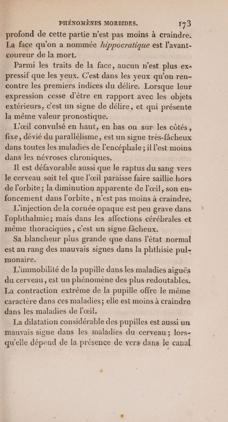 profond de cette partie n'est pas moins à craindre. La face qu'on a nommée hippocratique est l'avant- coureur de la mort. _ Parmi les traits de la face, aucun n’est plus ex- pressif que les yeux. C’est dans les yeux qu’on ren- contre les premiers indices du délire. Lorsque leur expression cesse d'être en rapport avec les objets extérieurs, C'est un signe de délire, et qui présente la même valeur pronostique. L'œil convulsé en haut, en bas ou sur les côtés, fixe, dévié du parallélisme, est un signe tres-fâcheux dans toutes les maladies de Fencéphale ; il l'est moins dans les névroses chroniques. Il est défavorable aussi que le raptus du sang vers le cerveau soit tel que l'œil paraisse faire saillie hors de l'orbite ; la diminution apparente de l'œil, son en- foncement dans l'orbite, n’est pas moins à craindre. L'injection dela cornée opaque est peu grave dans lophthalmie; mais dans les affections cérébrales et même thoraciques, c'est un signe fàächeux. Sa blancheur plus grande que dans létat normal est au rang des mauvais signes dans la phthisie monaire. | L’immobilité de la pupille dans les maladies aiguës du cerveau, est un phénomène des plus dd he La contraction extrême de la pupille offre le même caractère dans ces maladies; elle est moins à craindre dans les maladies de l'œil. La dilatation considérable des pupilles est aussi un mauvais signe dans les maladies du cerveau; lors- qu'elle dépend de la présence de vers dans le canal