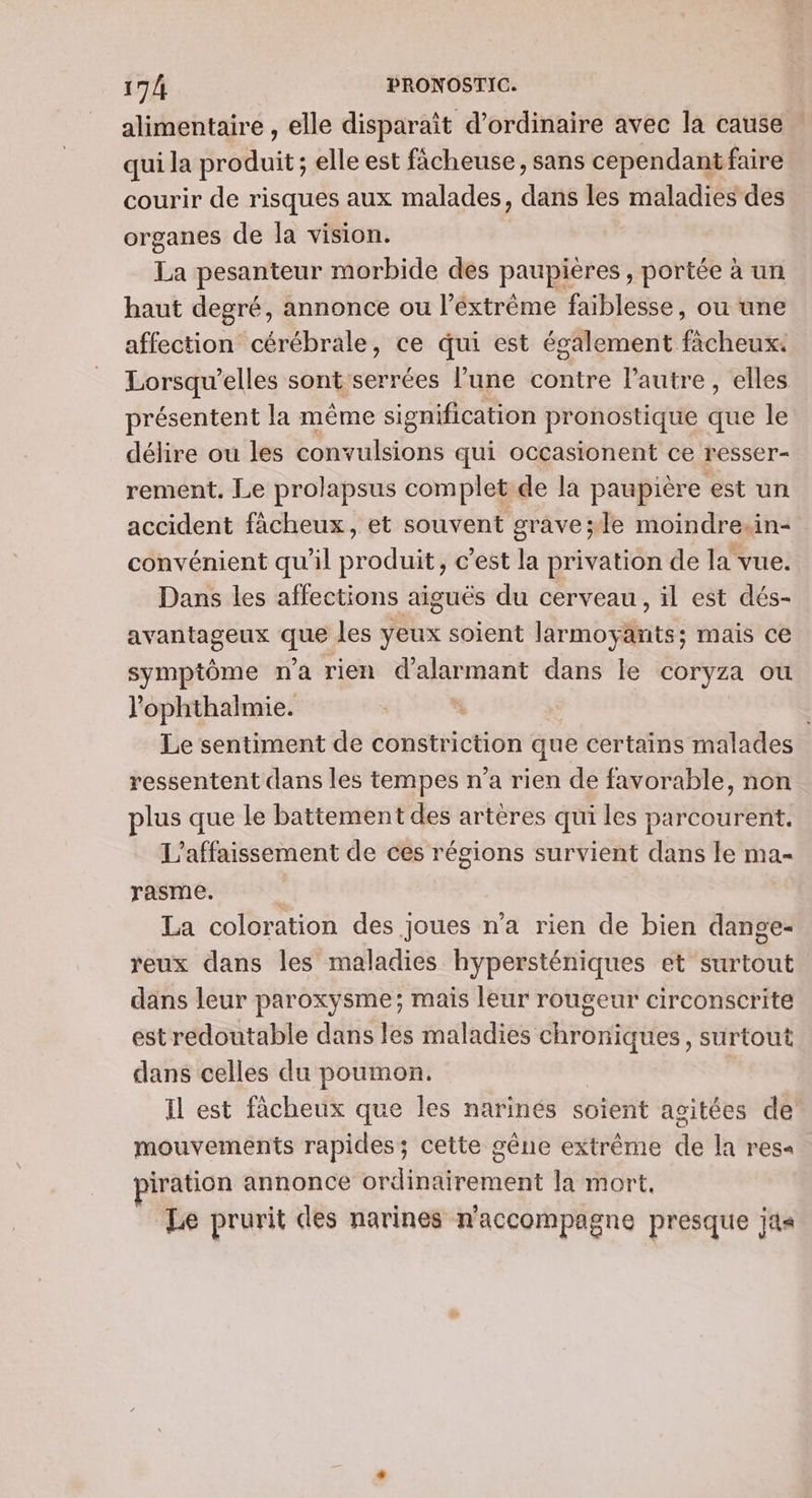 alimentaire , elle disparaît d'ordinaire avec la cause : qui la produit ; elle est fâcheuse, sans cependant faire courir de risques aux malades, dans les maladies des organes de la vision. La pesanteur morbide des paupières, portée à un haut degré, annonce ou l’éxtrème faiblesse, ou une affection cérébrale, ce qui est également fàcheux. Lorsqu’elles sont serrées l’une contre lautre, elles présentent la même signification pronostique que le délire ou les convulsions qui occasionent ce resser- rement, Le prolapsus complet de la paupière est un accident fâcheux, et souvent grave;le moindre-in- convénient qu'il produit, c’est la privation de la vue. Dans les affections aiguës du cerveau, il est dés- avantageux re les yeux soient larmoyants; mais ce symptôme n'a rien d alar mant dans le coryza ou l'ophthalmie. À Le sentiment de constriction que certains malades ressentent dans les tempes n’a rien de favorable, non plus que le battement des artères qui les parcourent. L’affaissement de ces régions survient dans le ma- rasme. | La coloration des joues n'a rien de bien dange- reux dans les maladies hypersténiques et surtout dans leur paroxysme; mais leur rougeur circonscrite est redoutable dans les maladies chroniques, surtout dans celles du poumon. Il est fâcheux que les narinés soient agitées de mouvements rapides; cette gêne extrême de la res« iration annonce ordinairement la mort, Le prurit des narines n'accompagne presque jas