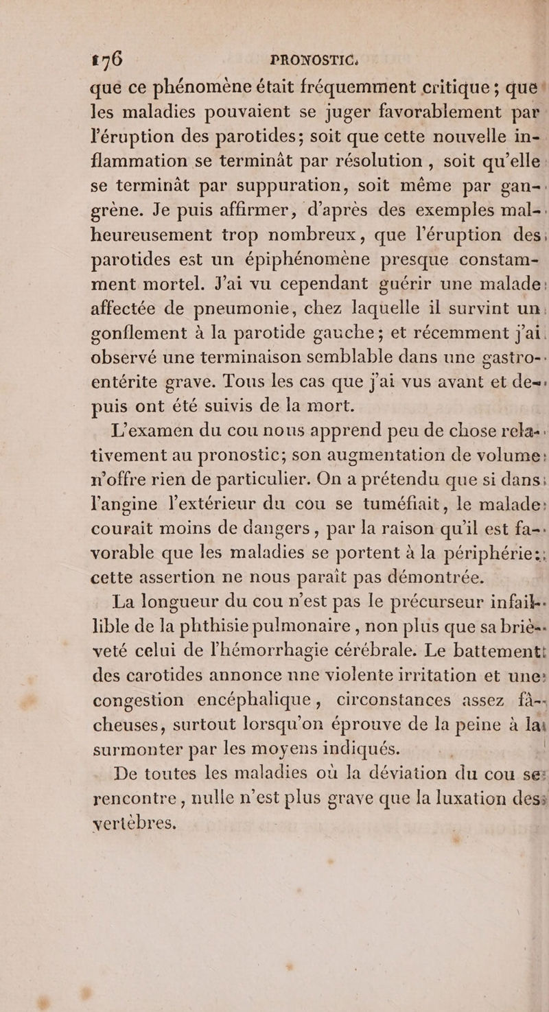 que ce phénomène était fréquemment critique ; ques les maladies pouvaient se juger favorablement par ‘éruption des parotides; soit que cette nouvelle in- flammation se terminât par résolution , soit qu’elle. se terminât par suppuration, soit même par gan-: grène. Je puis affirmer, d'après des exemples mal-. heureusement trop nombreux, que l’éruption des; parotides est un épiphénomène presque constam- ment mortel. J'ai vu cependant guérir une malade: affectée de pneumonie, chez laquelle il survint un, sonflement à la parotide gauche; et récemment j'ai. observé une terminaison semblable dans une gastro-. entérite grave. Tous les cas que j'ai vus avant et de=: puis ont été suivis de la mort. L'examen du cou nous apprend peu de chose rela:: tivement au pronostic; son augmentation de volume: n'offre rien de particulier. On a prétendu que si dans: l'angine l'extérieur du cou se tuméfiait, le malade: courait moins de dangers, par la raison qu'il est fa: vorable que les maladies se portent à la périphérie:: cette assertion ne nous parait pas démontrée. La longueur du cou n’est pas le précurseur infaik. lible de la phthisie pulmonaire , non plus que sa briè=. veté celui de l’hémorrhagie cérébrale. Le battementt des carotides annonce nne violente irritation et une: congestion encéphalique, circonstances assez fà-- cheuses, surtout lorsqu'on éprouve de la peine à lai surmonter par les moyens indiqués. bi | De toutes les maladies où la déviation du cou se: rencontre , nulle n’est plus grave que la luxation dess vertébres,