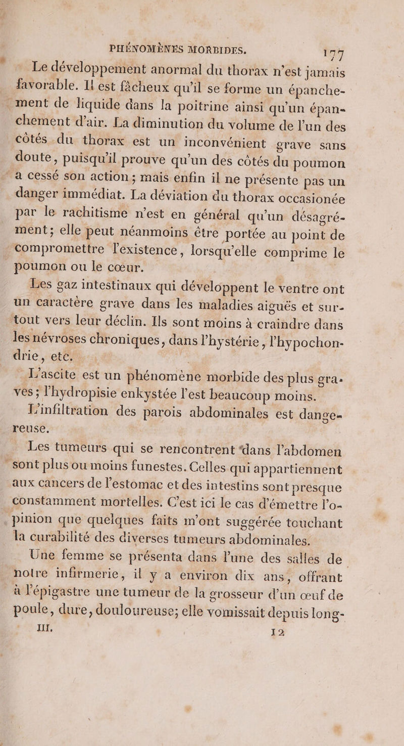 Le développement anormal du thorax n’est jamais favorable. Il est fâcheux qu'il se forme un épanche- = + chement d'air. La diminution du volume de l’un des côtés du thorax est un inconvénient grave sans doute, puisqu'il prouve qu'un des côtés du poumon danger immédiat. La déviation du thorax occasionce par le rachitisme n’est en général qu'un désagré- ment; elle peut néanmoins être portée au point de compromettre l'existence, lorsqu'elle comprime le Les gaz intestinaux qui développent le ventre ont un caractère grave dans les maladies aiguës et sur- les névroses chroniques, dans l’hystérie , l'hypochon- drie, etc. fs L'ascite est un phénomène morbide des plus gra. ves ; l'hydropisie enkystée l’est beaucoup moins. L'infiltration des parois abdominales est dange= Les tumeurs qui se rencontrent ‘dans l'abdomen sont plus ou moins funestes. Celles qui appartiennent aux cancers de l'estomac et des intestins sont presque constamment mortelles. C’est ici le cas d'émettre l’o- la curabilité des diverses tumeurs abdominales. Une femme se présenta dans l’une des salles de noire infirmerie, il y a environ dix ans, offrant à l'épigastre une tumeur de la grosseur d’un œuf de poule, dure, douloureuse; elle vomissait depuis long- Il, 15