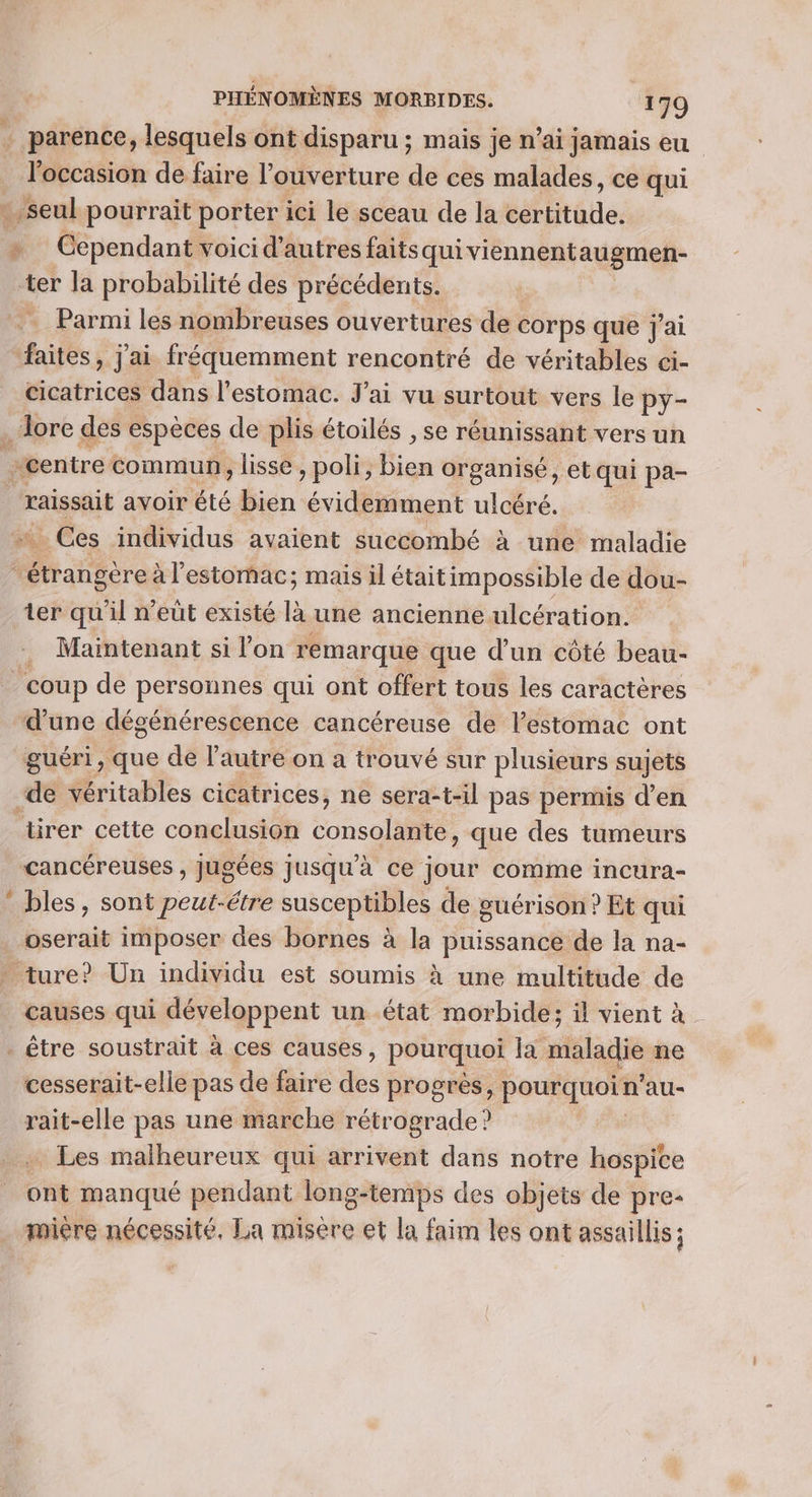 … parence, lesquels ont disparu ; mais je n’ai jamais eu _ l'occasion de faire l'ouverture de ces malades, ce qui seul pourrait porter ici le sceau de la sbtode: » Cependant voicid’autres faitsquiviennent augmen- ter la probabilité des précédents. Parmi les nombreuses ouvertures de corps que j'ai Rues , jai fréquemment rencontré de véritables ci- cicatrices dans l'estomac. J'ai vu surtout vers le py- dore des espèces de plis étoilés , se réunissant vers un centre commun, lisse , poli, Bien organisé, et qui pa- raissait avoir été bien évidemment ulcéré. … Ces individus avaient succombé à une maladie étrangère à l'estomac; mais il étaitimpossible de dou- ter qu'il n'eut existé là une ancienne. ulcération. . Maintenant si l’on remarque que d’un côté beau- ‘coup de personnes qui ont offert tous les caractères d'une dégénérescence cancéreuse de lestomac ont guéri, que de l’autre on a trouvé sur plusieurs sujets “de véritables cicatrices, ne sera-t-il pas permis d’en tirer cette conclusion console que des tumeurs cancéreuses , jugées jusqu'à ce jour comme incura- ‘ bles, sont peut-étre susceptibles de guérison ? Et qui oserait imposer des bornes à la puissance de la na- . ture? Un individu est soumis à une multitude de causes qui développent un état morbide; il vient à. . être soustrait à ces causes, pourquei Ja maladie ne cesserait-elle pas de faire des progrès, pourquoin au- rait-elle pas une marche rétrograde? . Les malheureux qui arrivent dans notre hospite ont manqué pendant long-temps des objets de pre- miére nécessité. La misère et la faim les ont assaillis ;
