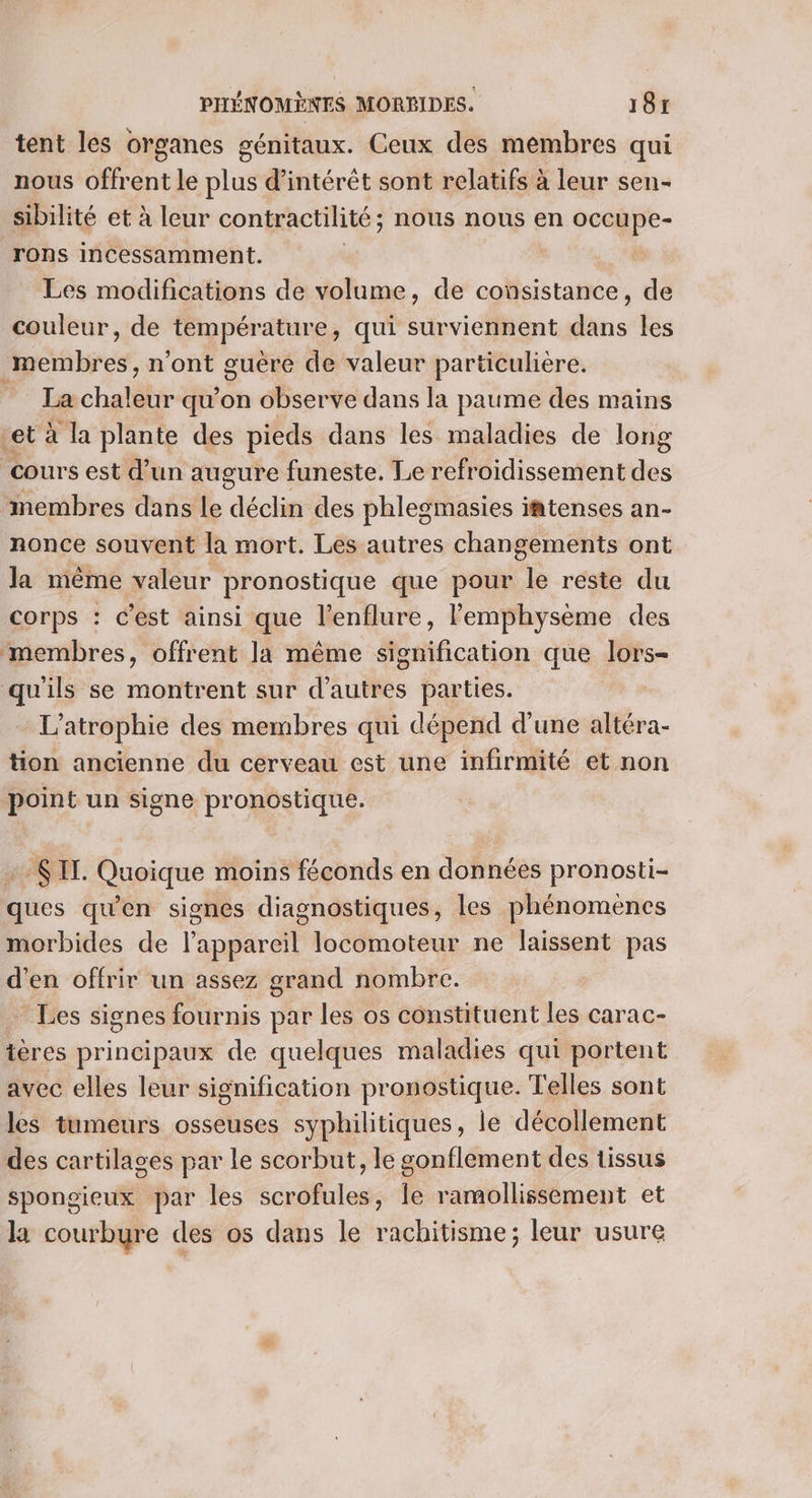 tent les organes génitaux. Ceux des membres qui nous offrent le plus d'intérêt sont relatifs à leur sen- sibilité et à leur contractilité; nous nous en 26 rons incessamment. | | Les modifications de volume, de consistance, de couleur, de température , qui surviennent dans les membres. n’ont guère de valeur particulière. La chaleur qu’on observe dans la paume des mains et à la plante des pieds dans les maladies de long cours est d’un augure funeste. Le refroidissement de. membres dans Le déclin des phlesgmasies iatenses an- nonce souvent la mort. Les autres changements ont la même valeur pronostique que pour le reste du corps : c'est ainsi que l’enflure, lemphysème des membres, offrent la même signification que lors- qu'ils se montrent sur d’autres parties. L’atrophie des membres qui dépend d’une altéra- tion ancienne du cerveau est une infirmité et non point un signe pronostique. : SIT. Quoique moins féconds en données pronosti- ques qu'en signes diagnostiques, les phénomènes morbides de lappareil locomoteur ne laissent pas d'en offrir un assez grand nombre. * Les signes fournis par les os constituent les carac- tères principaux de quelques maladies qui portent avec elles leur signification pronostique. Telles sont les tumeurs osseuses syphilitiques, le décollement des cartilages par le scorbut, le gonflement des tissus spongieux par les scrofules, Île ramollissement et la courbure des os dans le rachitisme; leur usure