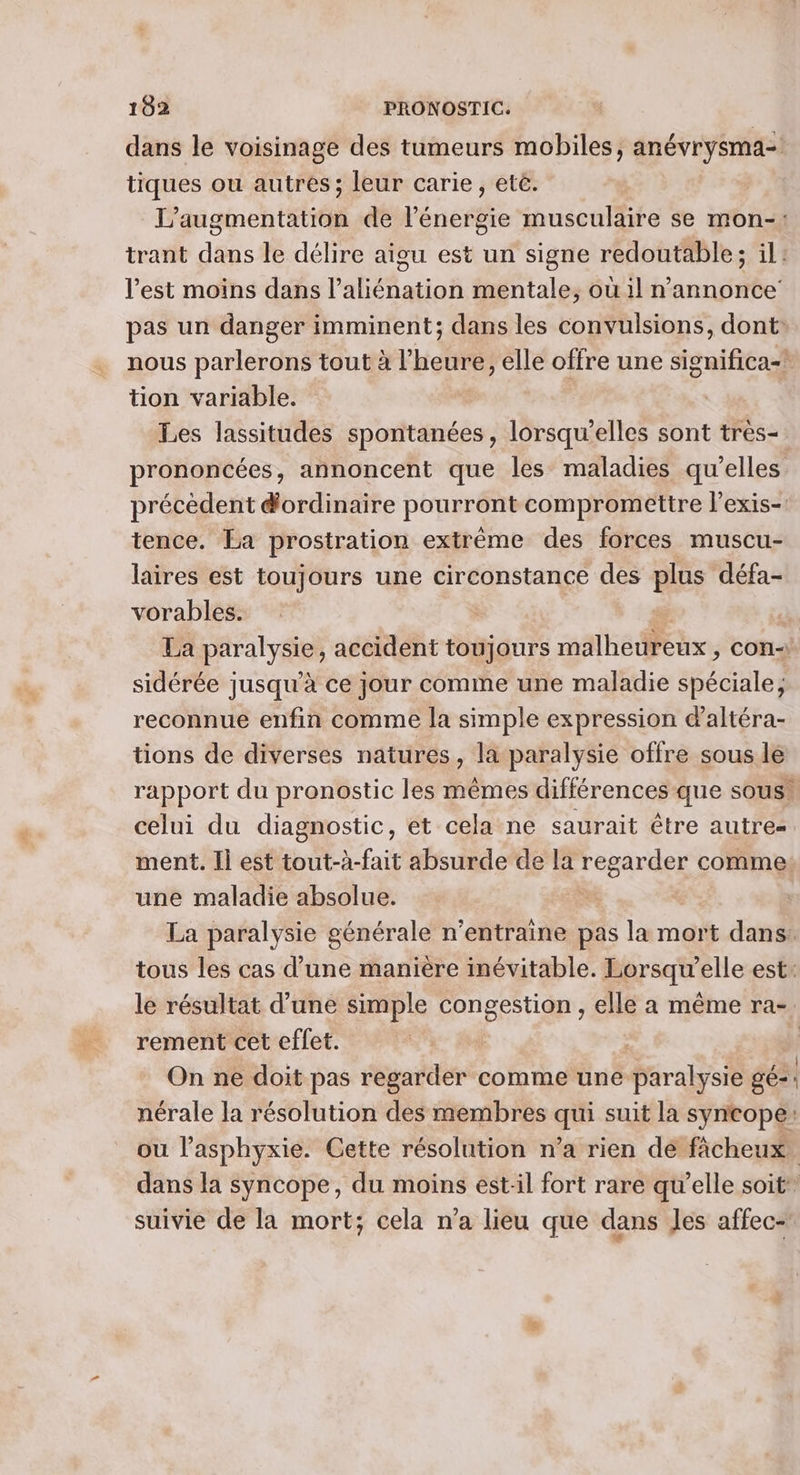 dans le voisinage des tumeurs mobiles, anévrysma- tiques ou autres; leur carie, etê. L'augmentation de l'énergie musculaire se mon-: trant dans le délire aigu est un signe redoutable; il: l'est moins dans l’aliénation mentale, où il n’annonce pas un danger imminent; dans les convulsions, dont: nous parlerons tout à l’heure, elle offre une significa- tion variable. Les lassitudes spontanées, lorsqu'elles sont tres- prononcées, annoncent que les maladies qu’elles précèdent d'ordinaire pourront compromettre l’exis-. tence. La prostration extrême des forces muscu- laires est toujours une circonstance des plus défa- vorables. | La paralysie, accident toujours malheureux, con sidérée jusqu’à ce jour comme une maladie spéciale, reconnue enfin comme la simple expression daltéra- tions de diverses natures, la paralysie offre sous le rapport du pronostic les mêmes différences que sous. celui du diagnostic, et cela ne saurait être autres ment. Il est tout-à-fait absurde de la T'epATRes comme une maladie absolue. | La paralysie générale n’entraine pas la mort dans: tous les cas d’une manière inévitable. Lorsqu'elle est: le résultat d’une simple congestion , elle a même ra-. rement cet effet. | | On ne doit pas regarder comme une paralysie gé nérale la résolution des membres qui suit la syneope: ou l’asphyxie. Cette résolution n’a rien de fâcheux dans la syncope, du moins est:il fort rare qu'elle soit suivie de la mort; cela n'a lieu que dans Jes affec-