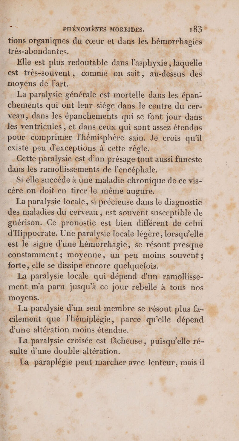 tions organiques du éœur et dans les hémorrhagies tres-abondantes. Elle est plus redoutable dans l'abhvkits laquelle est très-souvent, comme on sait, au-dessus des moyéns de Part. Ati La paralysie générale est mortelle dans les épan- chements. qui ont leur siége dans le centre du cer- veau, dans les épanchements qui se font jour dans des ventricules , et dans ceux qui sont assez étendus pour comprimer l'hémisphère sain. Je crois qu'il existe peu d'exceptiôns à cette règle. | Cette paralysie est d’un présage tout aussi funeste dans les ramollissements de l'encéphale. Si élle succède à une maladie chronique de ce vis- cère on doit en tirer le même augure. La paralysie locale, si précieuse dans le diagnostic des maladies du cerveau , est souvent susceptible de guérison. Ce pronostic est bien différent de celui d'Hippocrate. Une paralysie locale légère, lorsqu'elle est le signe d’une hémorrhagie, se résout presque constamment; moyenne, un peu moins souvent ; forte, elle se dissipe encore quelquefois. La paralysie locale qui dépend d’un ramollisse- ment m'a paru jusqu'à ce jour rebelle à tous nos moyens. La paralysie d’un seul membre se résout plus fa- cilement que l'hémiplégie, parce qu’elle ét d'une altération moins étendue. La paralysie croisée est ficheuse , puisqu ‘elle ré- sulte d’une double altération. La paraplégie peut marcher avec lenteur, mais il