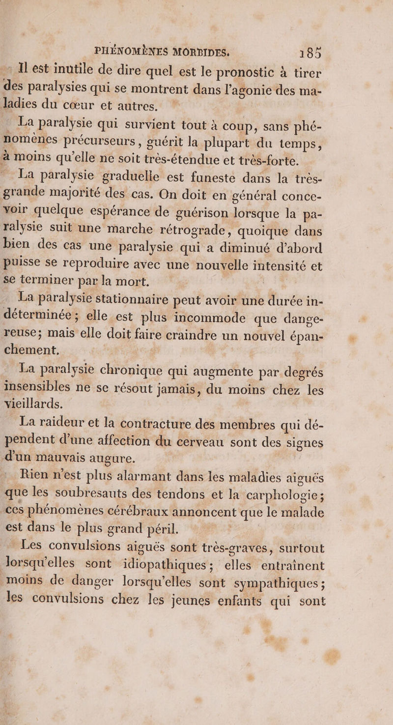 - Il est inutile de dire quel est le pronostic à tirer des paralysies qui se montrent dans l’agonie des ma- Jadies du cœur et autres. * La paralysie qui survient tout à coup , Sans phé- nomènes précurseurs , guérit la plupart du temps, à moins qu’elle ne soit très-étendue et très-forte. ” La paralÿsie graduelie est funeste dans la très- grande majorité des cas. On doit en général conce- voir quelque espérance de guérison lorsque la pa- ralysie suit une marche rétrograde, quoique dans bien des cas une paralysie qui a diminué d’abord puisse se reproduire avec une nouvelle intensité et se terminer par la mort. La paralysie stationnaire peut avoir une durée in- déterminée ; elle est plus incommode que dange- reuse; mais elle doit faire craindre un nouvel épan- chement, La paralysie chronique qui augmente par degrés insensibles ne se résout jamais, du moins chez les vieillards. La raideur et la contracture des membres qui dé- pendent d’une affection du cerveau sont des signes d’un mauvais augure. Rien n'est plus alarmant dans les maladies aiguës que les soubresauts des tendons et la carphologie; ces phénomènes cérébraux annoncent que le malade est dans le plus grand péril. | Les convulsions aiguës sont très-oraves, surtout Jorsqw'elles sont idiopathiques ; elles entraînent moins de danger lorsqu'elles sont sympathiques ; les convulsions chez les jeunes enfants qui sont