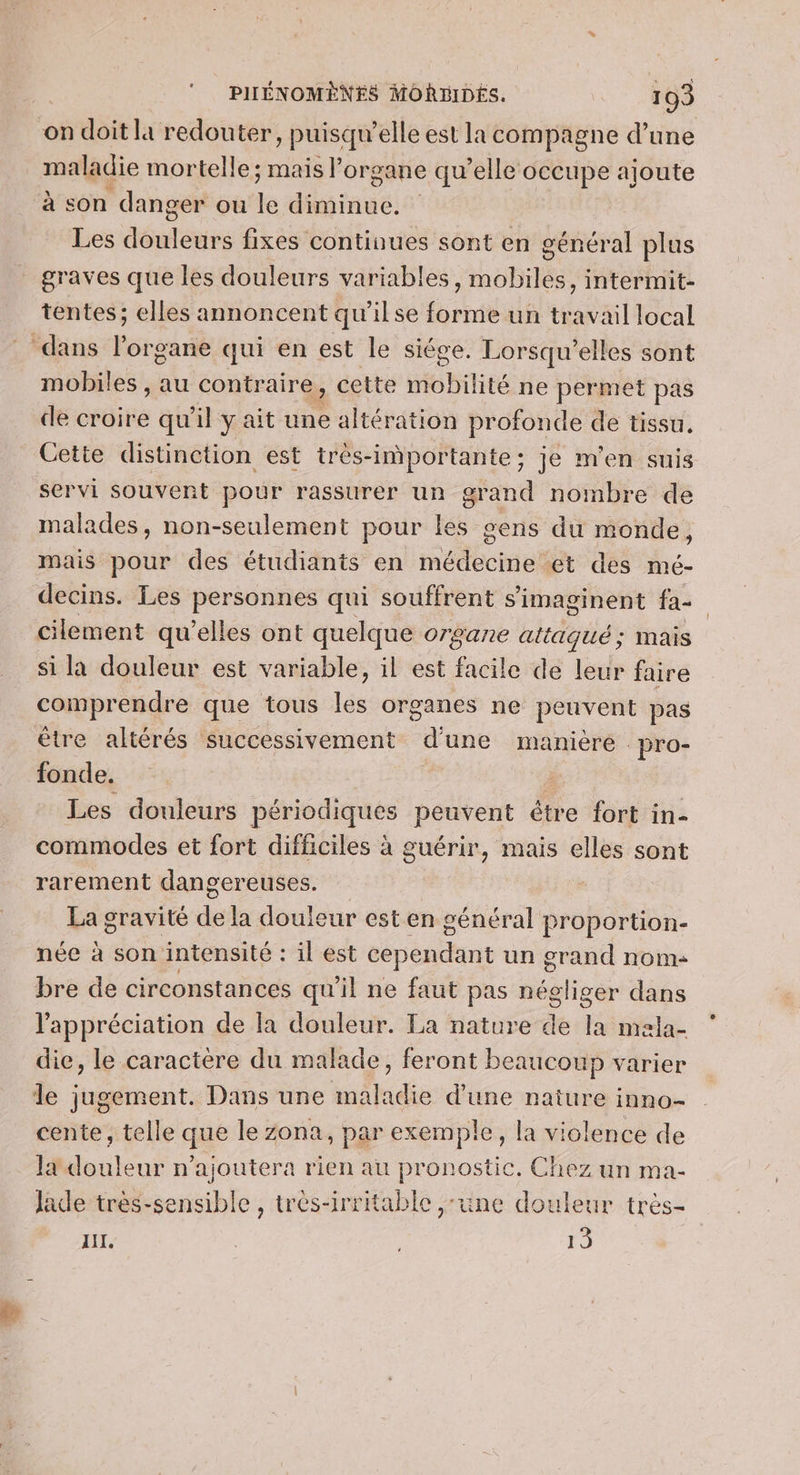 on doit la redouter puisqu'elle est la compagne d’une maladie mortelle; mais organe qu’elle occupe ajoute à son danger ou ke diminue. Les étés fixes continues sont en général plus graves que les douleurs variables, mobiles, intermit- tentes; elles annoncent qu'ilse forme un travail local dans l'organe qui en est le siége. Lorsqu’elles sont mobiles , au contraire, cette mobilité ne permet pas de croire qu'il y ait une altération profonde de tissu, Cette distinction est trés-inportante ; je m'en suis servi souvent pour rassurer un grand nombre de malades, non-seulement pour les gens du monde, mais pour des étudiants en médecine et des mé- decins. Les personnes qui souffrent s’imaginent fa cilement qu’elles ont quelque organe attaqué; mais si la douleur est variable, il est facile de leur faire comprendre que tous les organes ne peuvent pas être altérés successivement d'une manière pro- fonde. ; Les douleurs périodiques peuvent étre fort in- commodes et fort difficiles à guérir, mais elles sont rarement dangereuses. - La gravité de la douleur est en général proportion- née à son intensité : il est cependant un grand nom- bre de circonstances qu’il ne faut pas négliger dans l'appréciation de la douleur. La nature de la mela- die, le caractère du malade, feront beaucoup varier le jugement. Dans une maladie d’une nature inno- cente, telle que le zona, par exemple, la violence de læ douleur n’ajoutera rien au pronostic. Chez un ma- Jade très-sensible , très-irritable ,:une douleur très- IL. | 15
