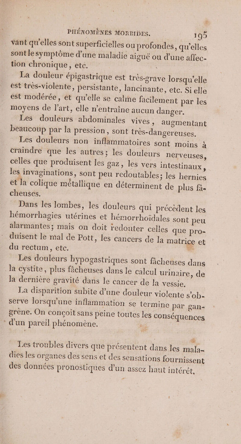 vant qu’elles sont superficielles ou profondes, qu’elles sont le symptôme d’une maladie aiguë ou d’une affec- tion chronique, etc. La douieur épigastrique est trés-grave lorsqu'elle est tres-violente, persistante, lancinante, etc. Si elle est modérée, et qu’elle se calme facilement par les moyens de l’art, elle n’entraîne aucun danger. Les douleurs abdominales vives &gt; augmentant beaucoup par la pression, sont très-dangereuses. Les douleurs non inflammatoires sont moins à craindre que les autres; les douleurs nerveuses, celles que produisent les gaz, les vers intestinaux x les invaginations, sont peu redoutables; les hernies et la colique métallique en déterminent de plus fà- cheuses. _ Dans les lombes, les douleurs qui précèdent les hémorrhagies utérines et hémorrhoïdales sont peu alarmantes; mais on doit redouter celles que pro- duisent le mal de Pott, les cancers de la matrice et du rectum, etc. | bus Les douleurs hypogastriques sont ficheuses dans Ja cystite, plus fâcheuses dans le calcul urinair la dernière gravité dans le cancer de la vessie. La disparition subite d’une douleur violente s’ob- serve lorsqu'une inflammation se termine par gan- grène. On conçoit sans peine toutes les conséquences * d'un pareil phénomène. G e, de Les troubles divers que présentent dans les mala- dies les organes des sens et des sensations fournissent des données p'onostiques d’un assez haut intérêt, C2