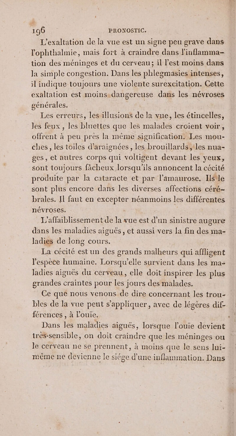 L'exaltation de la vue est un signe peu grave dans l'ophthalmie, mais fort à craindre dans l'inflamma- tion des méninges et du cerveau; il l'est moins dans la simple congestion. Dans les phlegmasies intenses, il indique toujours une violente surexcitation. Cette exaltation est moins dangereuse dans les névroses générales. É Les erreurs, les illusions de la vue, les étincelles, Jes feux, les bluettes que les ma sladés croient voir , offrent à peu près la même signification. Les mou- ches, les toiles d'araignées, les. brouillards , les nua- ges, et autres corps qui voltigent devant te yeux, sont toujours fâcheux lorsqu'ils annoncent la cécité produite par la cataracte et par l’amaurose. Ils*le sont plus encore dans les diverses affections céré- brales. Il faut en excepter néanmoins les différentes névroses. | L'affaiblissement de la vue est d un sinistre augure dans les maladies aiguës, et aussi vers la fin des ma- ladies de long cours. La cécité est un des grands malheurs qui affligent l'espèce humaine. Lorsqu'elle survient dans les ma- Jadies aiguës du cerveau, elle doit inspirer les plus grandes craintes pour les jours des malades. Ce que nous venons de dire concernant les trou- bles de la vue peut s'appliquer, avec de légères dif- férences , à l'ouïe. Dans jé maladies aiguës, lorsque l’ouie devient très-sensible, on doit craindre que les méninges ou le cerveau ne se prennent, à moins que Île sens lui- même ne (levienne le siége d'une inflammation. Dans