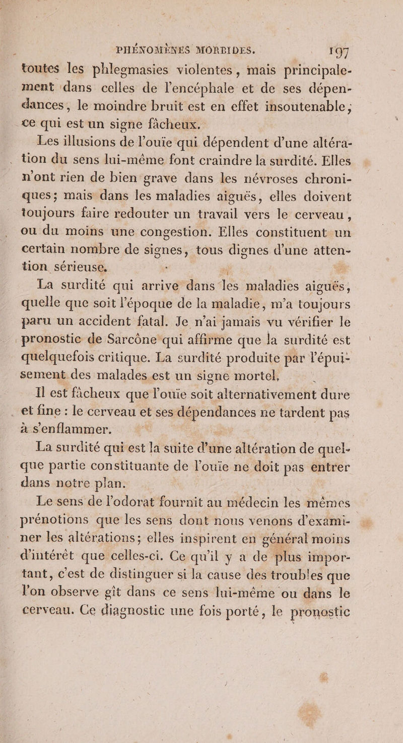 toutes les phlegmasies violentes, mais principale. ment dans celles de l'encéphale et de ses dépen- dances, le moindre bruit est en effet insoutenable; ce qui est un signe fàcheux. Les illusions de l’ouie qui dépendent d’une altéra- tion du sens lui-même font craindre la surdité. Elles n'ont rien de bien grave dans les névroses chroni- ques; mais dans les maladies aiguës, elles doivent toujours faire redouter un travail vers le cerveau, ou du moins une congestion. Elles constituent un certain nombre de signes, tous dignes d’une atten- tion sérieuse. | La surdité qui arrive dans les maladies aiguës, quelle que soit l’époque de la maladie, m'a toujours paru un accident fatal. Je n’ai jamais vu vérifier le pronostic de Sarcône qui affirme que la surdité est quelquefois critique. La surdité produite par l'épui- sement des malades est un sisne mortel. Il est fâcheux que l’ouie soit alternativement dure à s'enflammer. ; La surdité qui est la suite d’une altération de quel- que partie constituante de l’ouie ne doit pas entrer dans notre plan. Le sens de l’odorat fournit au médecin ee mêmes prénotions que les sens dont nous venons d’exami- | ner les altérations; elles inspirent en général moins d'intérêt que Lohes: -ci. Ge:qu'il y a de plus impor- tant, c'est de distinguer si la cause des troubles que l'on observe git dans ce sens lui-même ou dans le cerveau. Ce diagnostic une fois porté, le pronostic