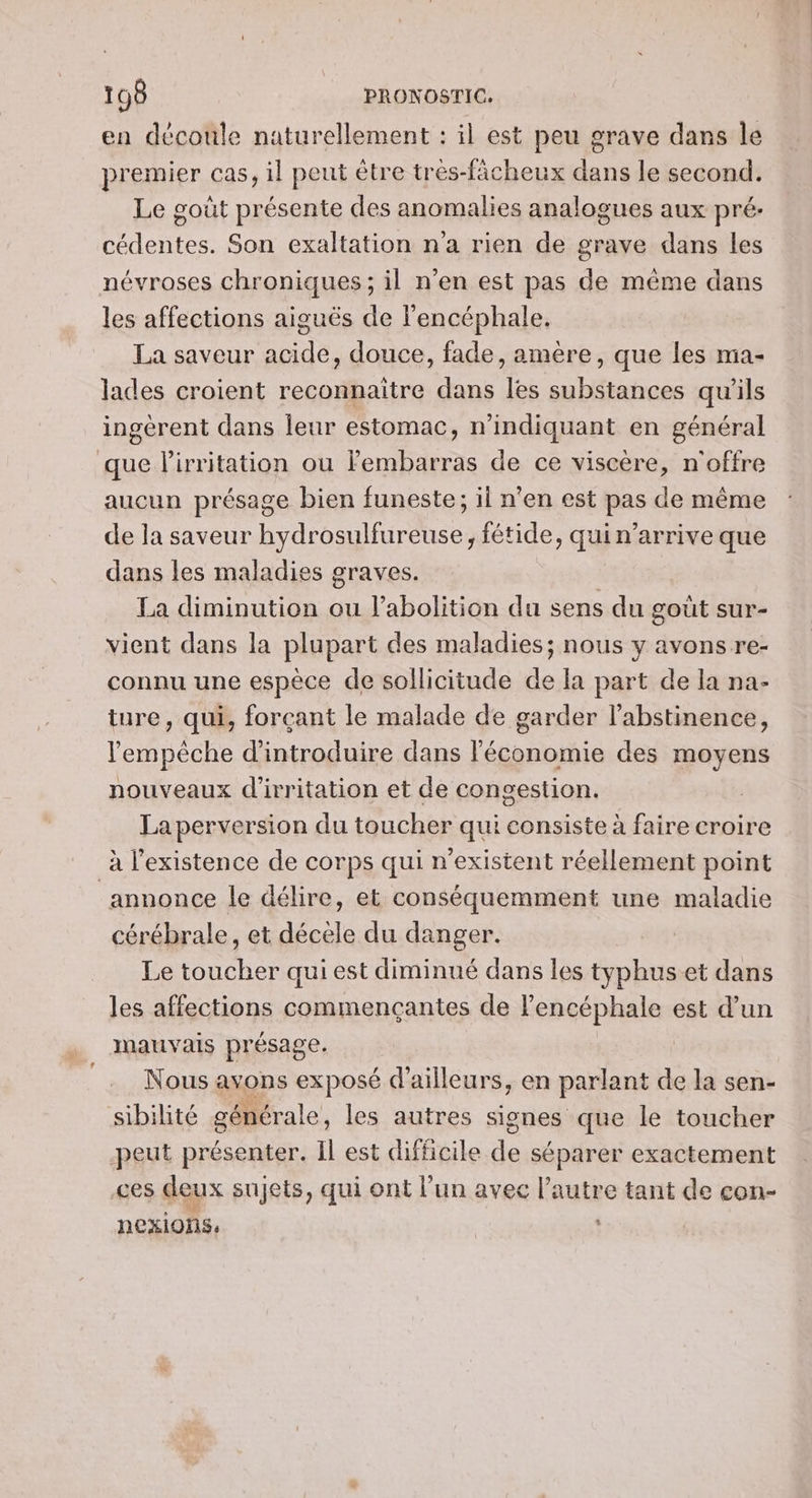 en découle naturellement : il est peu grave dans Île premier cas, il peut être trés-ficheux dans le second. Le goût présente des anomalies analogues aux pré: cédentes. Son exaltation n'a rien de grave dans les névroses chroniques ; il n’en est pas de même dans les affections aiguës de l'encéphale. La saveur acide, douce, fade, amère, que les ma- lades croient reconnaitre dans les substances qu'ils ingérent dans leur estomac, n’indiquant en général que lirritation ou lembarras de ce viscère, n'offre aucun présage bien funeste; il n’en est pas de même de la saveur hydrosulfureuse, fétide, quin’arrive que dans les maladies graves. La diminution ou l'abolition du sens du gout sur- vient dans la plupart des maladies; nous y avons re- connu une espèce de sollicitude de Ia part de la na- ture, qui, forçant le malade de garder l’abstinence, lempèche d'introduire dans l'économie des moyens nouveaux d'irritation et de congestion. La perversion du toucher qui consiste à faire croire à l'existence de corps qui n'existent réellement point annonce le délire, et conséquemment une maladie cérébrale, et décèle du danger. Le toucher qui est diminué dans les typhus.et dans les affections commencçantes de l'encéphale est d’un mauvais présage. Nous avons expos d'ailleurs, en parlant de la sen- sibilité générale, les autres signes que le toucher peut présenter. Il est difficile de séparer exactement ces deux sujets, qui ont l’un avec l’autre tant de con- nexions. |