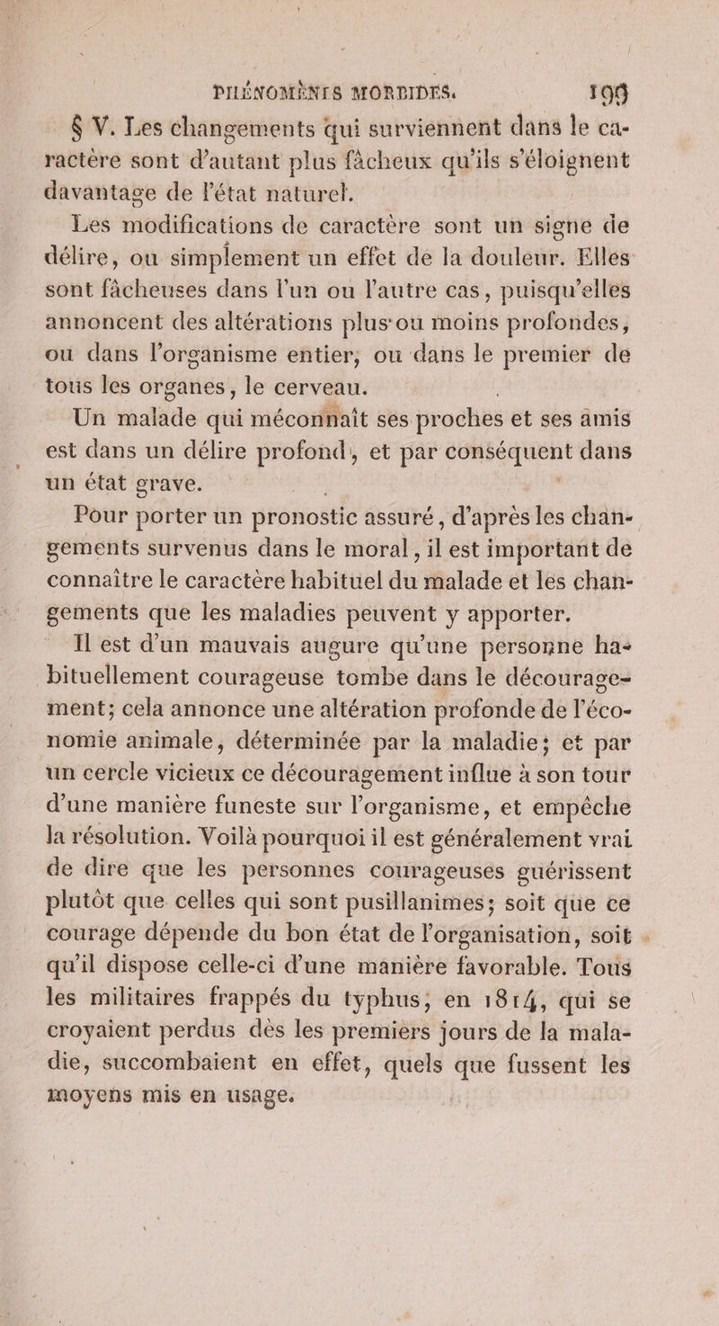 | PILÉNOMENTS MORPIDTS 199 $ V. Les changements qui surviennent dans le ca- ractére sont d'autant plus fâächeux qu'ils s'éloignent davantage de Pétat naturel. Les modifications de caractère sont un signe de délire, ou simplement un effet de la douleur. Elles sont fâcheuses dans l’un ou l'autre cas, puisqu'elles annoncent des altérations plus: ou moins profondes, ou dans l'organisme entier, où dans le premier de tous Îles organes, le cerveau. | Un malade qui méconnaît ses proches et ses amis est dans un délire profond, et par conséquent dans un état grave. Pour porter un pronostic assuré, d’après les chan- gements survenus dans le moral, il est important de connaitre le caractère habituel du malade et les chan- gements que les maladies peuvent y apporter. Il est d'un mauvais augure qu'une personne ha: bituellement courageuse tombe dans le décourage- ment; cela annonce une altération profonde de l'éco- nomie animale, déterminée par la maladie; et par un cercle vicieux ce découragement influe à son tour d’une manière funeste sur l'organisme, et empêche la résolution. Voilà pourquoi il est généralement vrai de dire que les personnes courageuses guérissent plutôt que celles qui sont pusillanimes; soit que ce courage dépende du bon état de l'organisation, soit . qu'il dispose celle-ci d’une manière favorable. Tous les militaires frappés du typhus, en 1814, qui se croyaient perdus dès les premiers jours de la mala- die, succombaient en effet, quels que fussent les inoyeñs mis en usage.