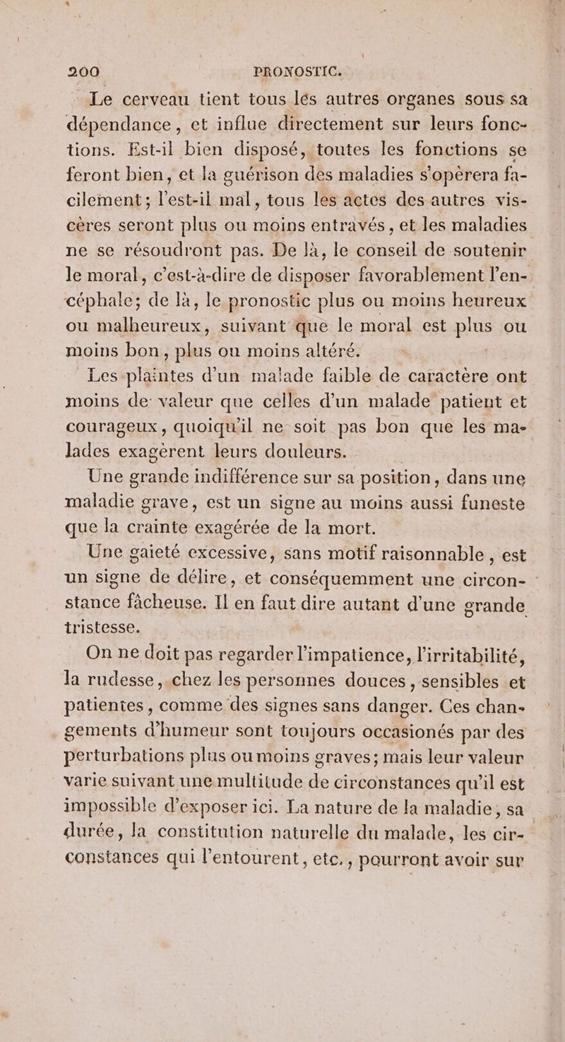 Le cerveau tient tous lés autres organes sous sa dépendance, et influe directement sur leurs fonc- tions. Est-il bien disposé, toutes les fonctions se feront bien, et la guérison des maladies s'opérera fa- cilement ; l'est-il mal, tous les actes des autres vis- cères seront plus ou moins entravés , et les maladies ne se résoudront pas. De là, le conseil de soutenir le moral, c’est-à-dire de disposer favorablement l’en- céphale; de là, le pronostic plus ou moins heureux ou malheureux, suivant que le moral est plus ou moins bon, plus ou moins altéré. Les plaintes d’un malade faible de caractère ont moins de valeur que celles d’un malade patient et courageux, quoiqu'il ne soit pas bon que les ma- lades exagèrent leurs douleurs. Une grande indifférence sur sa position, dans une maladie grave, est un signe au moins aussi funeste que la crainte exagérée de la mort. Une gaieté excessive, sans motif raisonnable , est un signe de délire, et conséquemment une circon- stance fâcheuse. Il en faut dire autant d’une grande tristesse. On ne doit pas regarder l’impatience, l’irritabilité, la rudesse , chez les personnes douces, sensibles et patientes, comme des signes sans danger. Ces chan- gements d'humeur sont toujours occasionés par des perturbations plus ou moins graves; mais leur valeur varie suivant une multitude de circonstances qu'il est impossible d’exposer ici. La nature de la maladie, sa durée, la constitution naturelle du malade, les cir- constances qui l'entourent, etc., pourront avoir sur