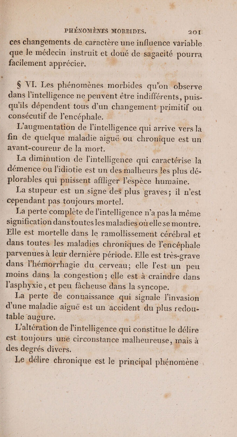ces changements de caractère une influence variable que le médecin instruit et doué de sagacité pourra _ facilement apprécier. ‘ Lt $ VI. Les phénomènes morbides qu’on observe dans l'intelligence ne peuvent être indifférents, puis- _ qu'ils dépendent tous d’un changement primitif ou consécutif de l’encéphale. L'augmentation de l'intelligence qui arrive vers la fin de quelque maladie aiguë où chronique est un avant-coureur de la mort. | La diminution de l'intelligence qui caractérise la démence ou l’idiotie est un desmalheurs les plus dé- plorables qui puissent affliger l'espèce humaine. La stupeur est un signe des plus graves; il n’est Cependant pas toujours mortel. La perte complète de l'intelligence n’a pas la même signification danstoutesles maladies ouelle se montre. Elle est mortelle dans le ramollissement cérébral et dans toutes les maladies chroniques de Fencéphale parvenues à leur dernière période. Elle est trés-crave dans l'hémorrhagie du cerveau; elle l'est un peu moins dans la congestion; elle est à craindre dans l'asphyxie, et peu fâcheuse dans la syncope. La perte de connaissance qui signale l'invasion d'une maladie aiguë est un accident du plus redou- table auoure. | | L’altération de l'intelligence qui constitue le délire est toujours uné circonstance malheureuse, inais à des decrés divers. k Le délire chronique est le principal phénomène
