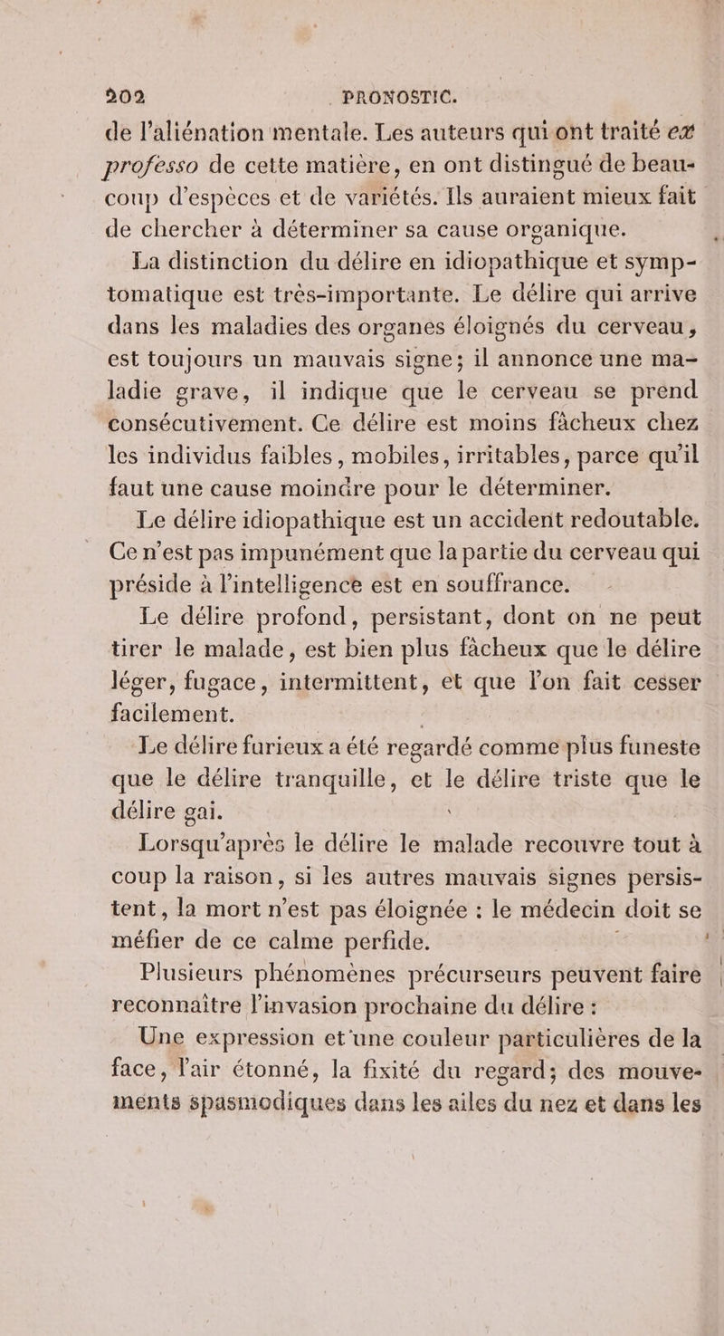 de l’aliénation mentale. Les auteurs qui ont traité e# professo de cette matière, en ont distingué de beau- coup d'espèces et de variétés. Ils auraient mieux fait de chercher à déterminer sa cause organique. La distinction du délire en idiopathique et symp- tomatique est très-importante. Le délire qui arrive dans les maladies des organes éloignés du cerveau, est toujours un mauvais signe; il annonce une ma- ladie grave, il indique que le cerveau se prend consécutivement. Ce délire est moins fâcheux chez les individus faibles, mobiles, irritables, parce qu'il faut une cause moindre pour le déterminer. Le délire idiopathique est un accident redoutable, Ce n’est pas impunément que la partie du cerveau qui préside à l’intelligence est en souffrance. Le délire profond, persistant, dont on ne peut tirer le malade, est bien plus fâcheux que le délire léger, fugace, intermittent, et que l’on fait cesser facilement. , Le délire furieux a été regardé comme plus funeste que le délire tranquille, et le délire triste que le délire gai. Lorsqu'après le délire le malade recouvre tout à coup la raison, si les autres mauvais signes persis- tent, la mort n’est pas éloignée : le médecin doit se abas de ce calme perfide. a Plusieurs phénomènes précurseurs peuvent faire | reconnaitre l'invasion prochaine du délire : Une expression et'une couleur particulières de la face, l'air étonné, la fixité du regard; des mouve- ments spasmodiques dans les ailes du nez et dans les