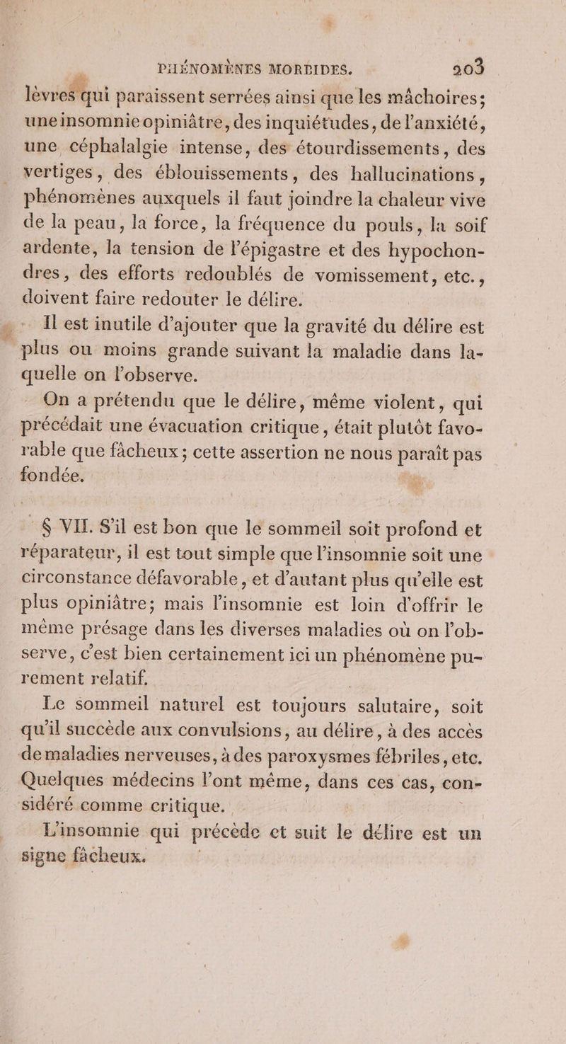 évrieblqui paraissent serrées ainsi que les mâchoires; une insomnie opiniâtre, des inquiétudes, de l'anxiété, une, Céphalalgie intense, des étourdissements, des vertiges, des éblouissements, des hallucinations, phénomènes auxquels il faut joindre la chaleur vive de la peau, la force, la fréquence du pouls, la soif ardente, la tension de lépigastre et des hypochon- dres, des efforts redoublés de vomissement, etc., doivent faire redouter le délire. Il est inutile d'ajouter que la gravité du délire est plus où moins grande suivant la maladie dans la- quelle on lPobserve. On a prétendu que le délire, même violent, qui précédait une évacuation critique, était plutôt favo- fondée. *$ VIE. S'il est bon que le sommeil soit profond et réparateur, il est tout simple que l’insomnie soit une circonstance défavorable , et d'autant plus qu’elle est plus opiniâtre; mais l’insomnie est loin d'offrir le même présage dans les diverses maladies où on l’ob- serve, c'est bien certainement ici un phénomène pu- rement relatif. Le sommeil naturel est toujours salutaire, soit de maladies nerveuses, à des paroxysmes fébriles , etc. Quelques médecins l’ont même, dans ces cas, con- sidéré comme critique. | L'insomnie qui précède et suit le délire est un signe facheux.