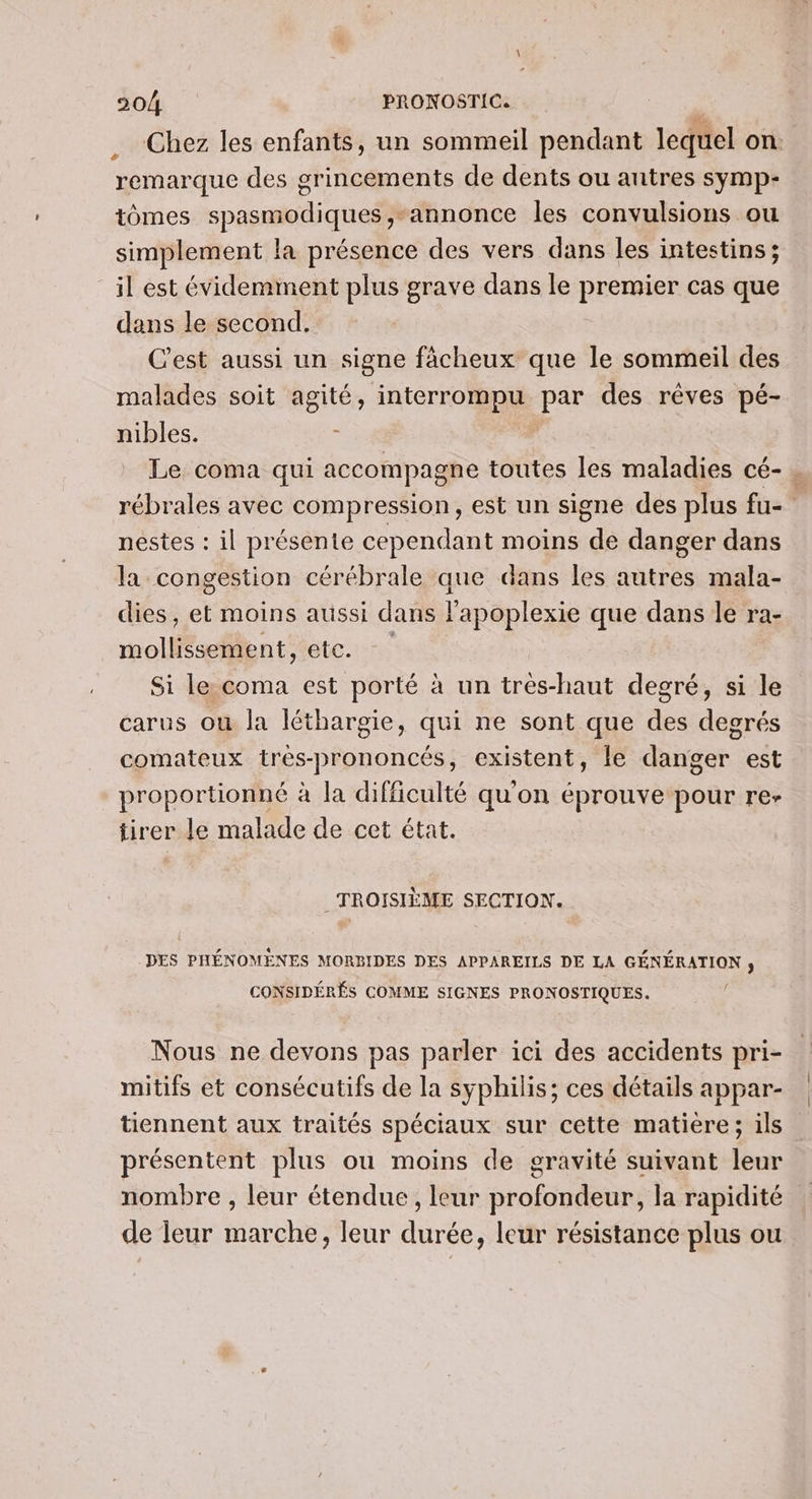 Chez les enfants, un sommeil pendant lequel on remarque des grincements de dents ou autres symp- tômes spasmodiques,-annonce les convulsions ou simplement la présence des vers dans les intestins; il est évidemment plus grave dans le RESHHER cas que dans le second. C'est aussi un signe fâcheux que le sommeil des malades soit agité, interrompu par des rêves pé- nibles. 6 Le coma qui accompagne toutes les maladies cé-. rébrales avec compression, est un signe des plus fu- nestes : il présente cependant moins de danger dans la congestion cérébrale que dans les autres mala- dies, et moins aussi dans l'apoplexie que dans le ra- mollissement, etc. Si le coma est porté à un très-haut degré, si le carus où la léthargie, qui ne sont que des degrés comateux très-prononcés, existent, le danger est proportionné à la difficulté qu'on éprouve pour re- tirer re malade de cet état. TROISIÈME SECTION. DES PHÉNOMENES MORBIDES DES APPAREILS DE LA GÉNÉRATION ; CONSIDÉRÉS COMME SIGNES PRONOSTIQUES. Nous ne devons pas parler ici des accidents pri- mitifs et consécutifs de la syphilis; ces détails appar- tiennent aux traités spéciaux sur cette matiere; ils présentent plus ou moins de gravité suivant leur nombre , leur étendue , leur profondeur, la rapidité de leur marche, leur durée, leur résistance plus ou