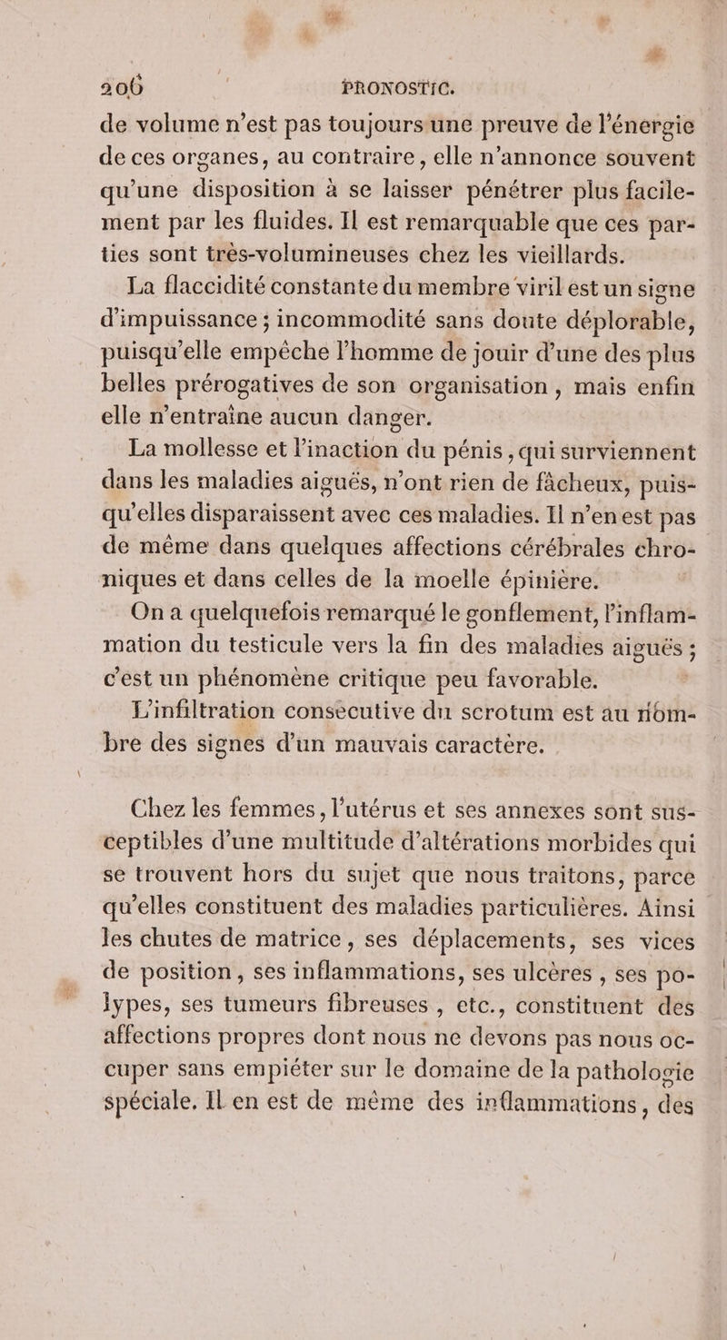 de volume n’est pas toujoursune preuve de l'énergie de ces organes, au contraire, elle n’annonce souvent qu'une disposition à se laisser pénétrer plus facile- ment par les fluides. Il est remarquable que ces par- ties sont très-volumineuses chez les vieillards. La flaccidité constante du membre virilestun sine d'impuissance ; incommodité sans doute déplorable, puisqu'elle empêche l’homme de jouir d’une des plus belles prérogatives de son organisation , mais enfin elle n’entraine aucun danger. La mollesse et linaction du pénis , qui surviennent dans les maladies aigués, n’ont rien de fâcheux, puis- qu’elles disparaissent avec ces maladies. Il n’enest pas de même dans quelques affections cérébrales chro- niques et dans celles de la moelle épinière. On à quelquefois remarqué le gonflement, l'inflam- mation du testicule vers la fin des maladies aiguës ; c'est un phénomene critique peu favorable. L’infiltration consecutive du scrotum est au nom- bre des signes d’un mauvais caractère. Chez les femmes, l'utérus et ses annexes sont sus- ceptibles d'une multitude d’altérations morbides qui se trouvent hors du sujet que nous traitons, parce qu’elles constituent des maladies particulières. Ainsi les chutes de matrice, ses déplacements, ses vices de position, ses inflammations, ses ulcères , ses po- lypes, ses tumeurs fibreuses , etc., constituent des affections propres dont nous ne devons pas nous oc- cuper sans empiéter sur le domaine de la pathologie spéciale. IL en est de même des irflammations, des