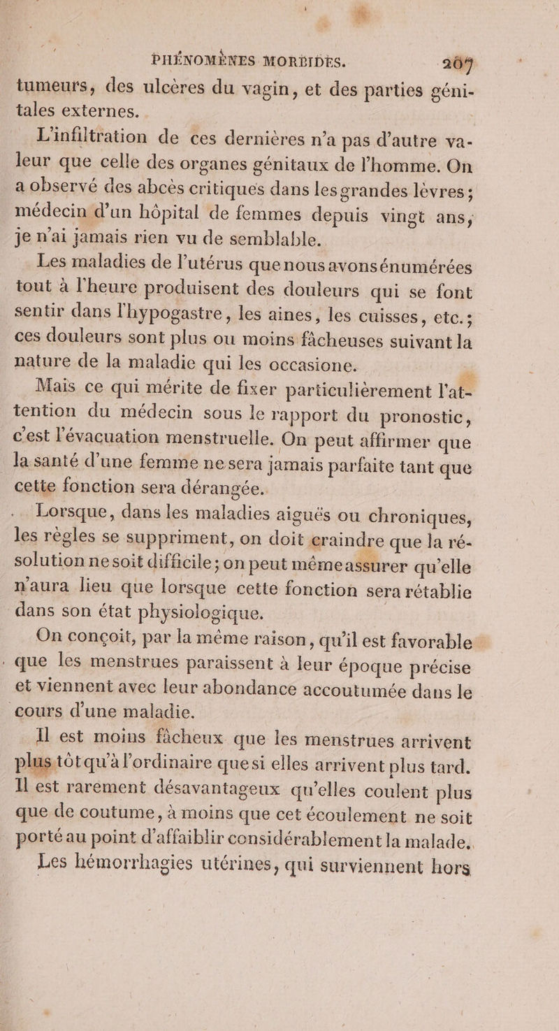 tumeurs, des ulcères du vagin, et des parties géni- tales externes. | L'infiltration de ces dernières n’a pas d'autre va- leur que celle des organes génitaux de l’homme. On a observé des abcès critiques dans les grandes lèvres ; médecin d’an hôpital de femmes depuis vingt ans, je n'ai jamais rien vu de semblable. Les maladies de l'utérus quenous avonsénumérées tout à l'heure produisent des douleurs qui se font sentir dans l'hypogastre, les aines, les cuisses, etc.; ces douleurs sont plus ou moins ficheuses suivant la nature de la maladie qui les occasione. dé Mais ce qui mérite de fixer particulièrement l'at- tention du médecin sous le rapport du pronostic, c’est l'évacuation menstruelle. On peut affirmer que Ja santé d’une femme ne sera jamais parfaite tant que cette fonction sera dérangée. Lorsque, dans les maladies aiguës ou chroniques, les règles se suppriment, on doit craindre que la ré- solution ne soit difficile; on peut mémeassurer qu'elle n'aura lieu que lorsque cette fonction sera rétablie dans son état physiologique. | On conçoit, par la même raison, qu’il est favorable . que les menstrues paraissent à leur époque précise et viennent avec leur abondance accoutumée dans le cours d’une maladie. Il est moins ficheux que les menstrues arrivent plus.tôt qu'à l'ordinaire que si elles arrivent plus tard. Il est rarement désavantageux qu'elles coulent plus que de coutume, à moins que cet écoulement ne soit porté au point d’affaiblir considérablement la malade. Les hémorrhagies utérines, qui surviennent hors