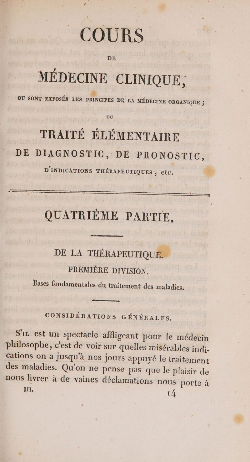 f | COURS MÉDECINE CLINIQUE, # OU SONT EXPOSÉS LES PRINCIPES DE LA MÉDECINE ORGANIQUE ; OÙ TRAITÉ ÉLÉMENTAIRE DE DIAGNOSTIC, DE PRONOSTIC, D'INDICATIONS THÉRAPEUTIQUES , etc. Le QUATRIÈME PARTIE. k ie, | DE LA THÉRAPEUTIQUE. PREMIÈRE DIVISION. Bases fondamentales du traitement des maladies, CONSIDÉRATIONS GÉNÉRALES. SL est un spectacle affligeant pour le médecin philosophe, c’est de voir sur quelles misérables indi- cations on a jusqu’à nos jours appuyé le traitement des maladies. Qu’on ne pense pas que le plaisir de nous livrer à de vaines déclamations nous porte à IIE, l 4