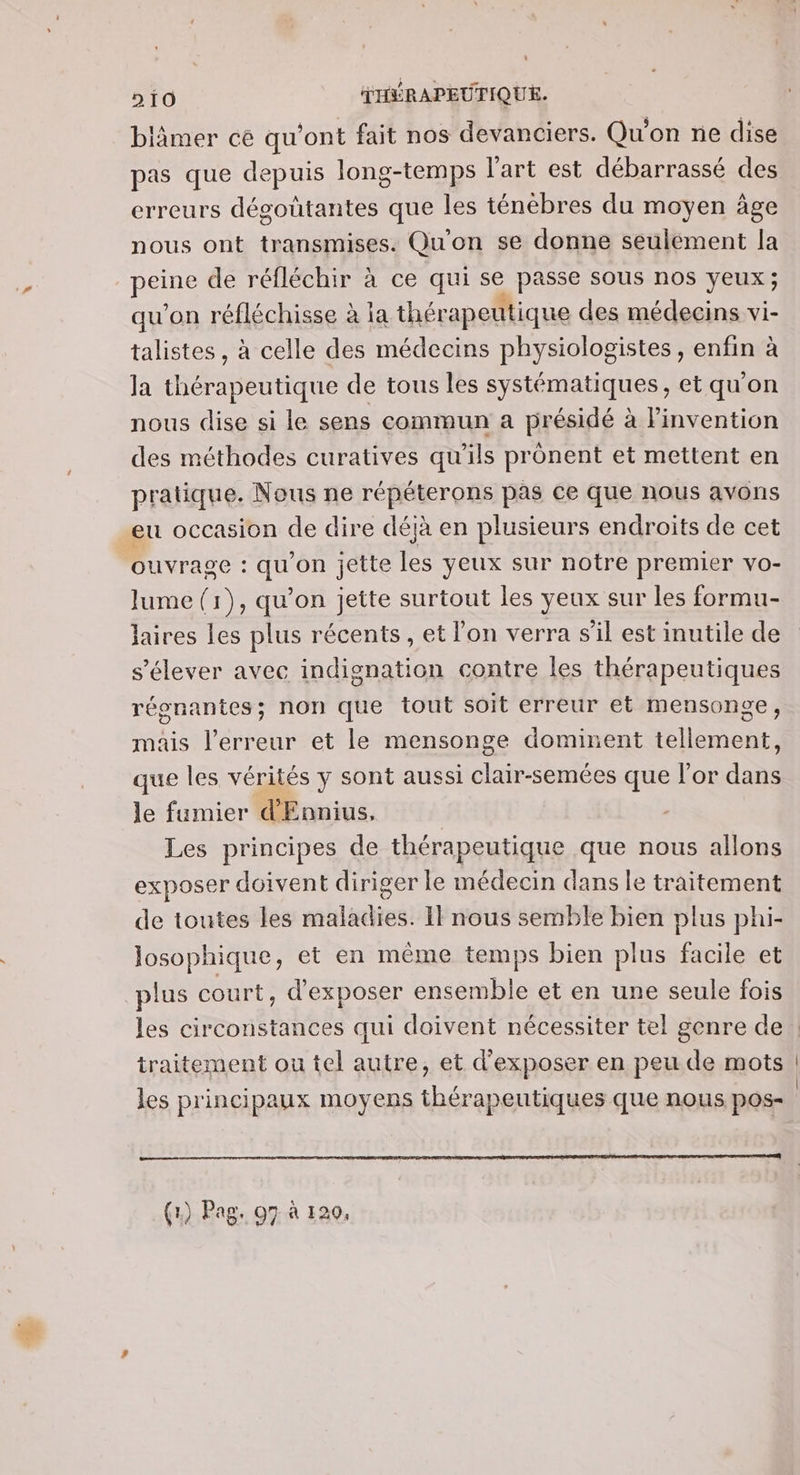 blâmer ce qu'ont fait nos devanciers. Qu'on ne dise pas que depuis long-temps l’art est débarrassé des erreurs dégoûtantes que les ténébres du moyen âge nous ont transmises. Qu'on se donne seulement la UE de réfléchir à ce qui se .. sous nos yeux ; qu'on réfléchisse à ia thérapeutique des médecins vi- talistes, à celle des médecins physiologistes , enfin à la thérapeutique de tous les systématiques, et qu'on nous dise si le sens commun a présidé à Pinvention des méthodes curatives qu’ils prônent et mettent en pratique. Nous ne répéterons pas ce que nous avons eu occasion de dire déjà en plusieurs endroits de cet ouvrage : dE on jette les yeux sur notre premie er VO- lume (1), qu’on jette surtout les yeux sur les formu- laires les plus récents , et l'on verra s'il est inutile de s'élever avec indignation contre les thérapeutiques régnantes; non que tout soit erreur et mensonge, mais l’erreur et le mensonge dominent tellement, que les vérités y sont aussi clair-semées que l'or dans le fumier d'Ennius, | Les principes de thérapeutique que nous allons exposer doivent diriger le médecin dans le traitement de toutes les maladies. Il nous semble bien plus phi- Josophique, et en même temps bien plus facile et plus court, d'exposer ensemble et en une seule fois traitement ou tel autre, et d'exposer en peu de mots les principaux moyens thérapeutiques que nous pos- (1) Pag, 07 à 120,